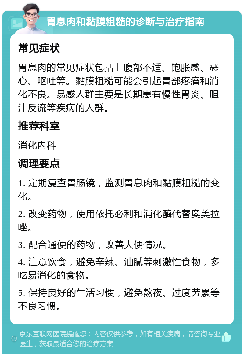 胃息肉和黏膜粗糙的诊断与治疗指南 常见症状 胃息肉的常见症状包括上腹部不适、饱胀感、恶心、呕吐等。黏膜粗糙可能会引起胃部疼痛和消化不良。易感人群主要是长期患有慢性胃炎、胆汁反流等疾病的人群。 推荐科室 消化内科 调理要点 1. 定期复查胃肠镜，监测胃息肉和黏膜粗糙的变化。 2. 改变药物，使用依托必利和消化酶代替奥美拉唑。 3. 配合通便的药物，改善大便情况。 4. 注意饮食，避免辛辣、油腻等刺激性食物，多吃易消化的食物。 5. 保持良好的生活习惯，避免熬夜、过度劳累等不良习惯。