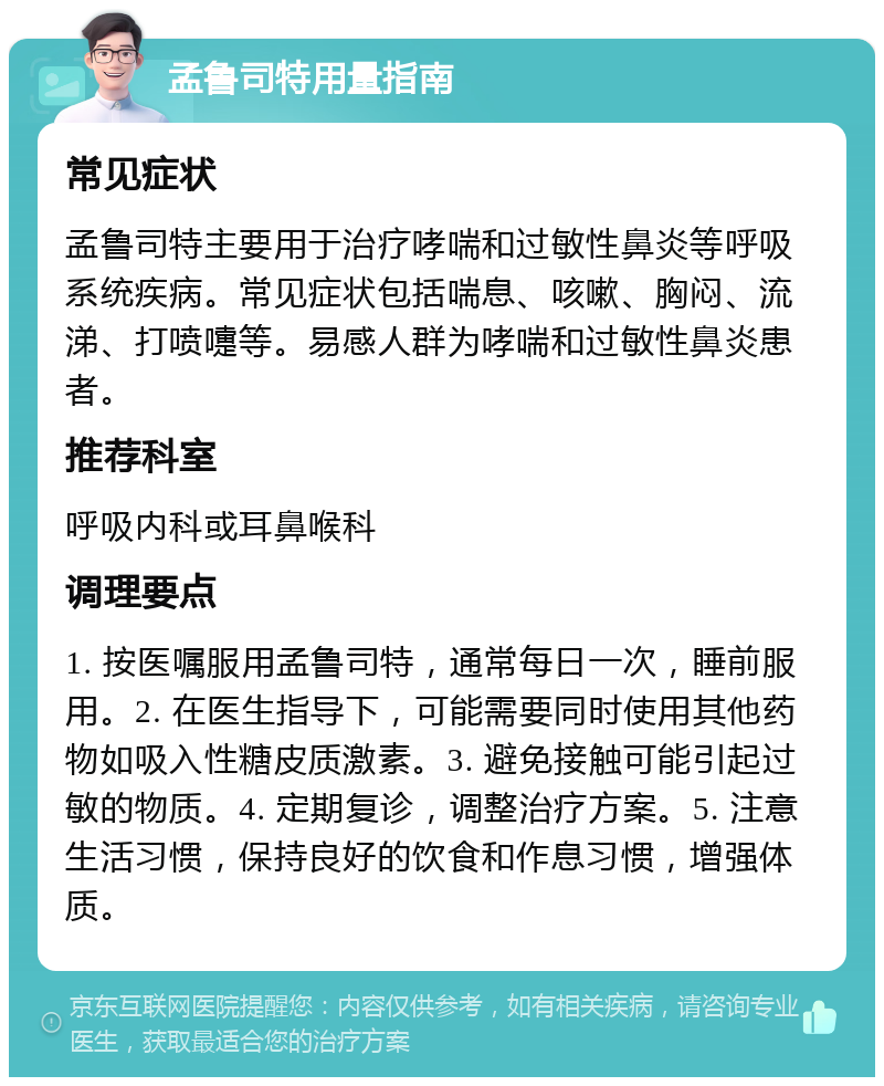 孟鲁司特用量指南 常见症状 孟鲁司特主要用于治疗哮喘和过敏性鼻炎等呼吸系统疾病。常见症状包括喘息、咳嗽、胸闷、流涕、打喷嚏等。易感人群为哮喘和过敏性鼻炎患者。 推荐科室 呼吸内科或耳鼻喉科 调理要点 1. 按医嘱服用孟鲁司特，通常每日一次，睡前服用。2. 在医生指导下，可能需要同时使用其他药物如吸入性糖皮质激素。3. 避免接触可能引起过敏的物质。4. 定期复诊，调整治疗方案。5. 注意生活习惯，保持良好的饮食和作息习惯，增强体质。