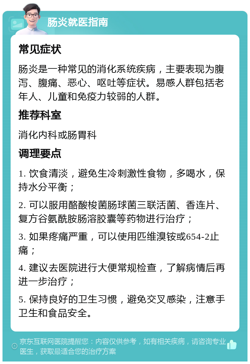 肠炎就医指南 常见症状 肠炎是一种常见的消化系统疾病，主要表现为腹泻、腹痛、恶心、呕吐等症状。易感人群包括老年人、儿童和免疫力较弱的人群。 推荐科室 消化内科或肠胃科 调理要点 1. 饮食清淡，避免生冷刺激性食物，多喝水，保持水分平衡； 2. 可以服用酪酸梭菌肠球菌三联活菌、香连片、复方谷氨酰胺肠溶胶囊等药物进行治疗； 3. 如果疼痛严重，可以使用匹维溴铵或654-2止痛； 4. 建议去医院进行大便常规检查，了解病情后再进一步治疗； 5. 保持良好的卫生习惯，避免交叉感染，注意手卫生和食品安全。