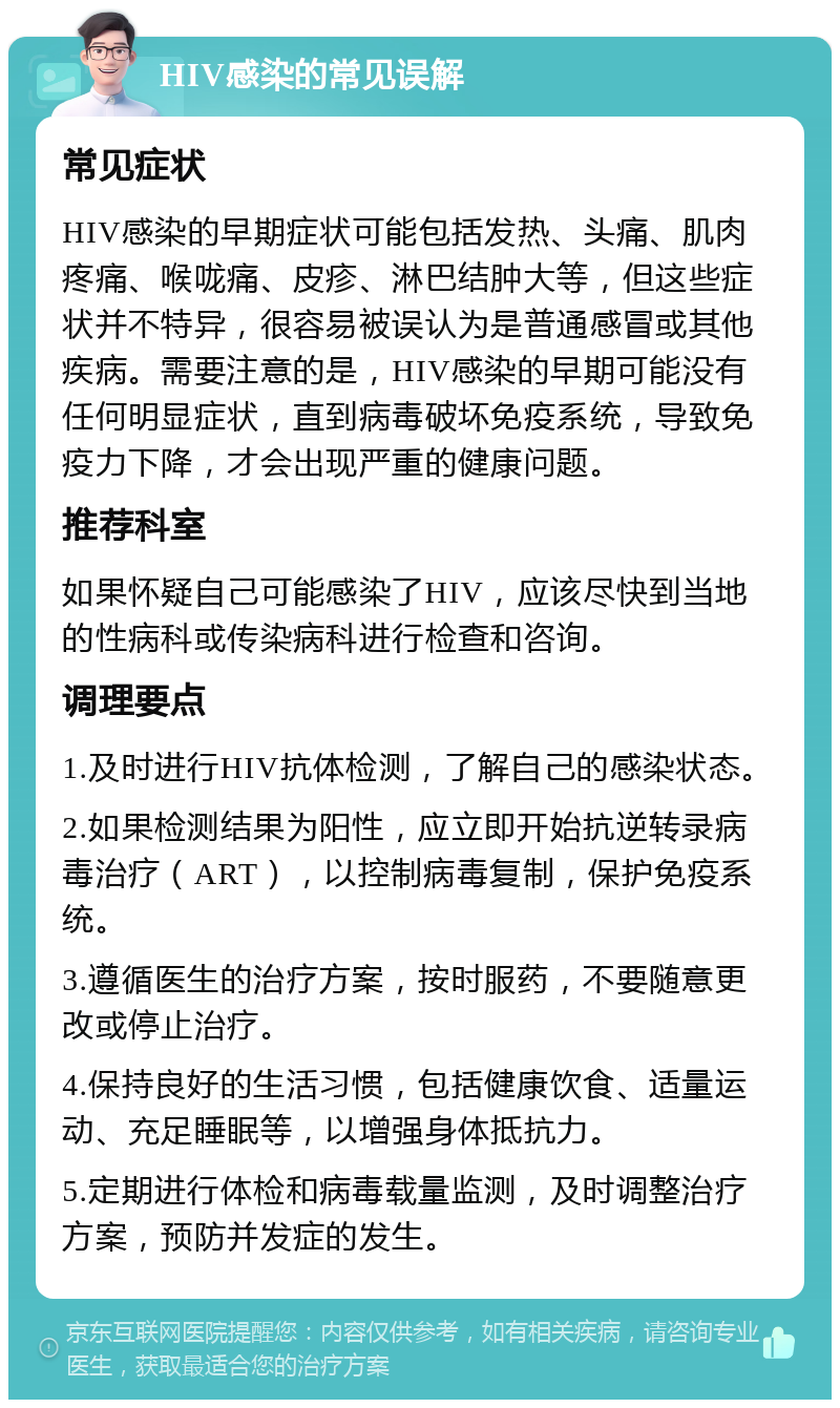 HIV感染的常见误解 常见症状 HIV感染的早期症状可能包括发热、头痛、肌肉疼痛、喉咙痛、皮疹、淋巴结肿大等，但这些症状并不特异，很容易被误认为是普通感冒或其他疾病。需要注意的是，HIV感染的早期可能没有任何明显症状，直到病毒破坏免疫系统，导致免疫力下降，才会出现严重的健康问题。 推荐科室 如果怀疑自己可能感染了HIV，应该尽快到当地的性病科或传染病科进行检查和咨询。 调理要点 1.及时进行HIV抗体检测，了解自己的感染状态。 2.如果检测结果为阳性，应立即开始抗逆转录病毒治疗（ART），以控制病毒复制，保护免疫系统。 3.遵循医生的治疗方案，按时服药，不要随意更改或停止治疗。 4.保持良好的生活习惯，包括健康饮食、适量运动、充足睡眠等，以增强身体抵抗力。 5.定期进行体检和病毒载量监测，及时调整治疗方案，预防并发症的发生。