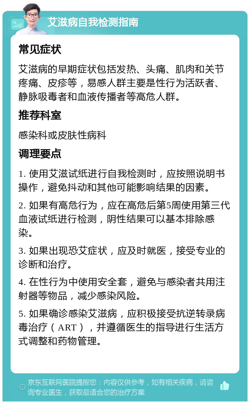 艾滋病自我检测指南 常见症状 艾滋病的早期症状包括发热、头痛、肌肉和关节疼痛、皮疹等，易感人群主要是性行为活跃者、静脉吸毒者和血液传播者等高危人群。 推荐科室 感染科或皮肤性病科 调理要点 1. 使用艾滋试纸进行自我检测时，应按照说明书操作，避免抖动和其他可能影响结果的因素。 2. 如果有高危行为，应在高危后第5周使用第三代血液试纸进行检测，阴性结果可以基本排除感染。 3. 如果出现恐艾症状，应及时就医，接受专业的诊断和治疗。 4. 在性行为中使用安全套，避免与感染者共用注射器等物品，减少感染风险。 5. 如果确诊感染艾滋病，应积极接受抗逆转录病毒治疗（ART），并遵循医生的指导进行生活方式调整和药物管理。