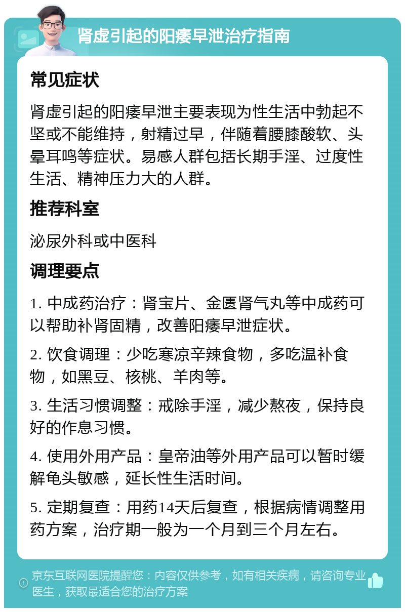 肾虚引起的阳痿早泄治疗指南 常见症状 肾虚引起的阳痿早泄主要表现为性生活中勃起不坚或不能维持，射精过早，伴随着腰膝酸软、头晕耳鸣等症状。易感人群包括长期手淫、过度性生活、精神压力大的人群。 推荐科室 泌尿外科或中医科 调理要点 1. 中成药治疗：肾宝片、金匮肾气丸等中成药可以帮助补肾固精，改善阳痿早泄症状。 2. 饮食调理：少吃寒凉辛辣食物，多吃温补食物，如黑豆、核桃、羊肉等。 3. 生活习惯调整：戒除手淫，减少熬夜，保持良好的作息习惯。 4. 使用外用产品：皇帝油等外用产品可以暂时缓解龟头敏感，延长性生活时间。 5. 定期复查：用药14天后复查，根据病情调整用药方案，治疗期一般为一个月到三个月左右。