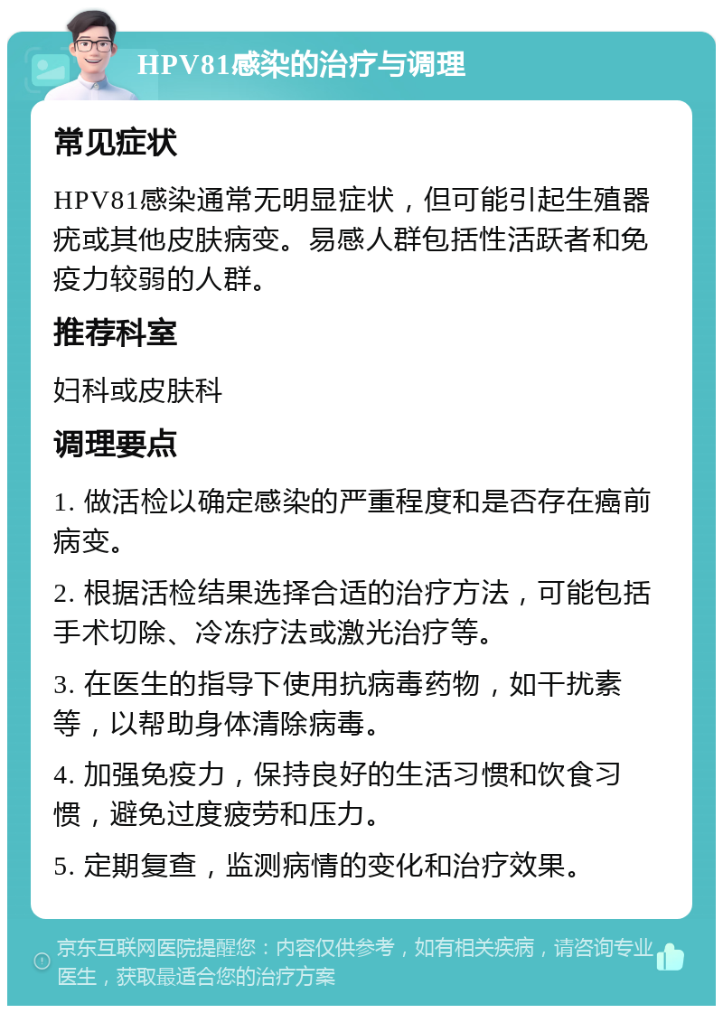 HPV81感染的治疗与调理 常见症状 HPV81感染通常无明显症状，但可能引起生殖器疣或其他皮肤病变。易感人群包括性活跃者和免疫力较弱的人群。 推荐科室 妇科或皮肤科 调理要点 1. 做活检以确定感染的严重程度和是否存在癌前病变。 2. 根据活检结果选择合适的治疗方法，可能包括手术切除、冷冻疗法或激光治疗等。 3. 在医生的指导下使用抗病毒药物，如干扰素等，以帮助身体清除病毒。 4. 加强免疫力，保持良好的生活习惯和饮食习惯，避免过度疲劳和压力。 5. 定期复查，监测病情的变化和治疗效果。