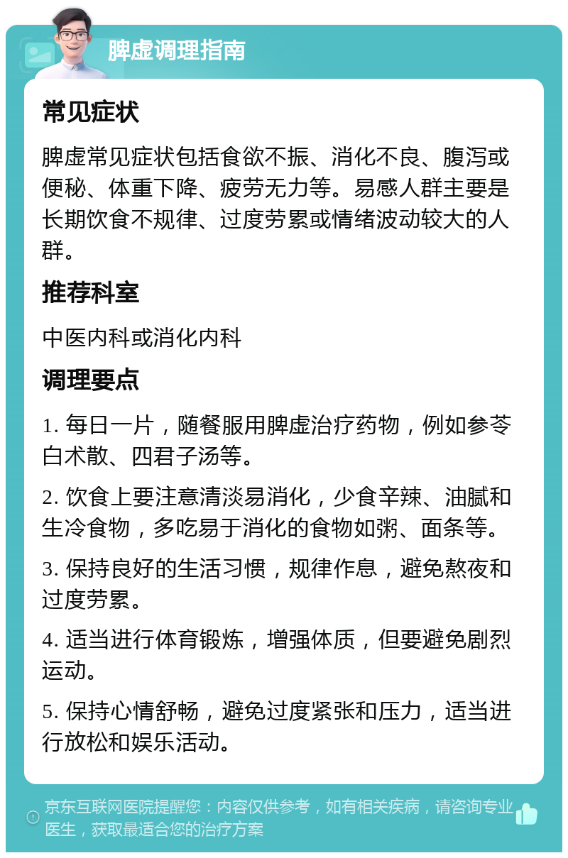 脾虚调理指南 常见症状 脾虚常见症状包括食欲不振、消化不良、腹泻或便秘、体重下降、疲劳无力等。易感人群主要是长期饮食不规律、过度劳累或情绪波动较大的人群。 推荐科室 中医内科或消化内科 调理要点 1. 每日一片，随餐服用脾虚治疗药物，例如参苓白术散、四君子汤等。 2. 饮食上要注意清淡易消化，少食辛辣、油腻和生冷食物，多吃易于消化的食物如粥、面条等。 3. 保持良好的生活习惯，规律作息，避免熬夜和过度劳累。 4. 适当进行体育锻炼，增强体质，但要避免剧烈运动。 5. 保持心情舒畅，避免过度紧张和压力，适当进行放松和娱乐活动。