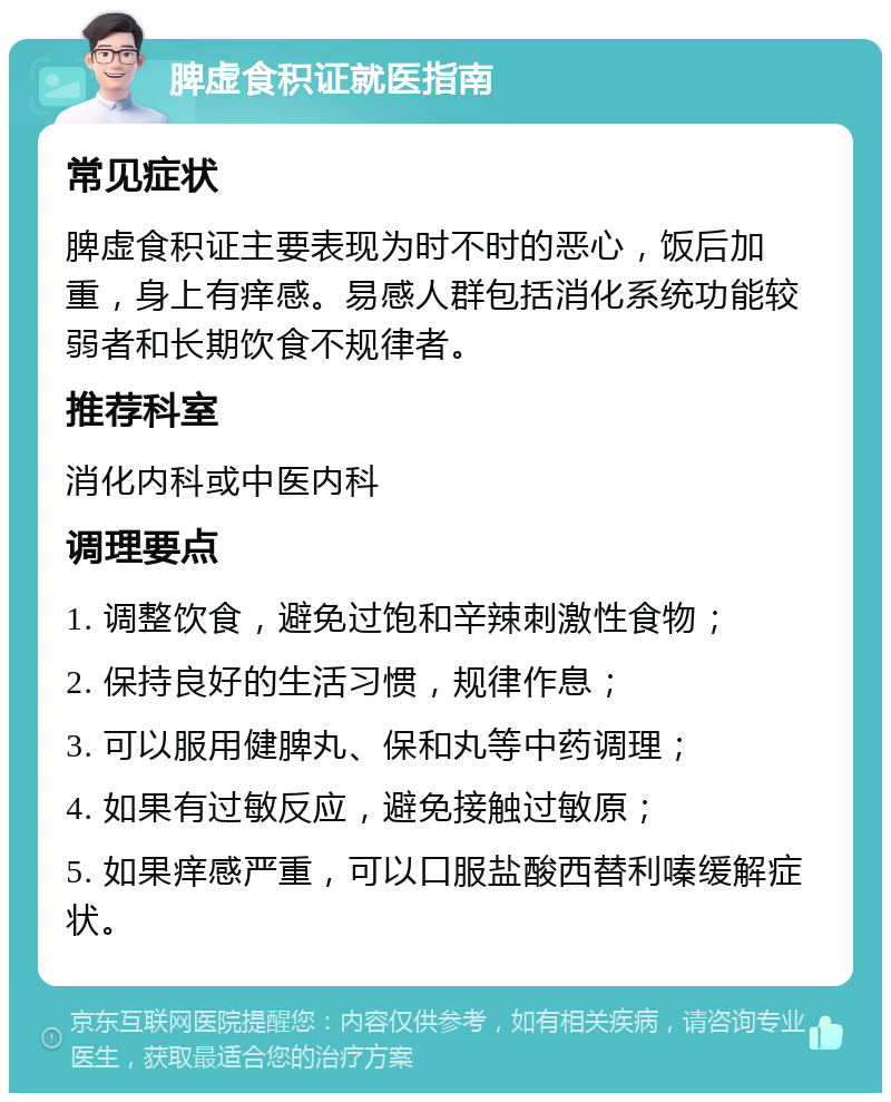 脾虚食积证就医指南 常见症状 脾虚食积证主要表现为时不时的恶心，饭后加重，身上有痒感。易感人群包括消化系统功能较弱者和长期饮食不规律者。 推荐科室 消化内科或中医内科 调理要点 1. 调整饮食，避免过饱和辛辣刺激性食物； 2. 保持良好的生活习惯，规律作息； 3. 可以服用健脾丸、保和丸等中药调理； 4. 如果有过敏反应，避免接触过敏原； 5. 如果痒感严重，可以口服盐酸西替利嗪缓解症状。