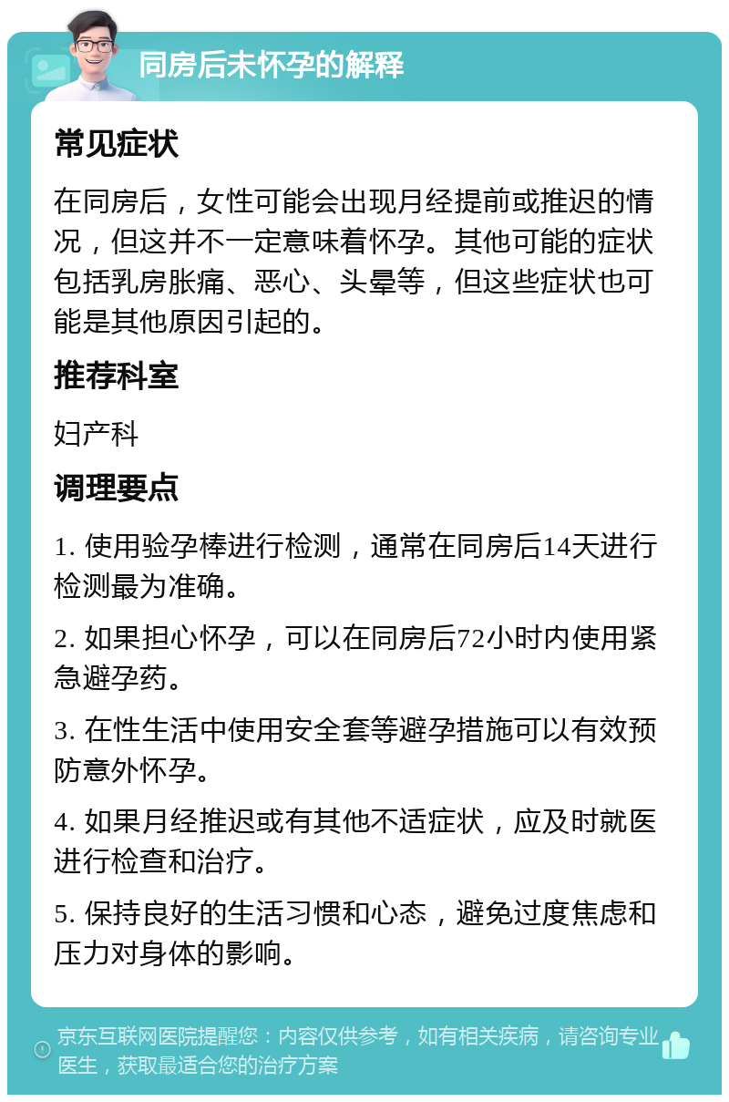 同房后未怀孕的解释 常见症状 在同房后，女性可能会出现月经提前或推迟的情况，但这并不一定意味着怀孕。其他可能的症状包括乳房胀痛、恶心、头晕等，但这些症状也可能是其他原因引起的。 推荐科室 妇产科 调理要点 1. 使用验孕棒进行检测，通常在同房后14天进行检测最为准确。 2. 如果担心怀孕，可以在同房后72小时内使用紧急避孕药。 3. 在性生活中使用安全套等避孕措施可以有效预防意外怀孕。 4. 如果月经推迟或有其他不适症状，应及时就医进行检查和治疗。 5. 保持良好的生活习惯和心态，避免过度焦虑和压力对身体的影响。