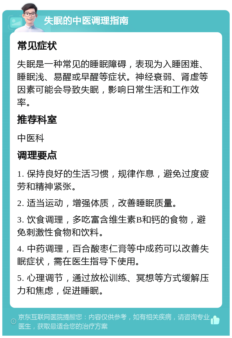 失眠的中医调理指南 常见症状 失眠是一种常见的睡眠障碍，表现为入睡困难、睡眠浅、易醒或早醒等症状。神经衰弱、肾虚等因素可能会导致失眠，影响日常生活和工作效率。 推荐科室 中医科 调理要点 1. 保持良好的生活习惯，规律作息，避免过度疲劳和精神紧张。 2. 适当运动，增强体质，改善睡眠质量。 3. 饮食调理，多吃富含维生素B和钙的食物，避免刺激性食物和饮料。 4. 中药调理，百合酸枣仁膏等中成药可以改善失眠症状，需在医生指导下使用。 5. 心理调节，通过放松训练、冥想等方式缓解压力和焦虑，促进睡眠。