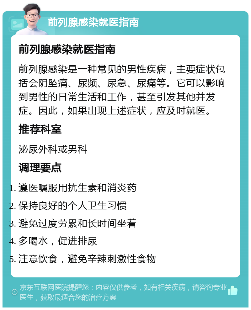 前列腺感染就医指南 前列腺感染就医指南 前列腺感染是一种常见的男性疾病，主要症状包括会阴坠痛、尿频、尿急、尿痛等。它可以影响到男性的日常生活和工作，甚至引发其他并发症。因此，如果出现上述症状，应及时就医。 推荐科室 泌尿外科或男科 调理要点 遵医嘱服用抗生素和消炎药 保持良好的个人卫生习惯 避免过度劳累和长时间坐着 多喝水，促进排尿 注意饮食，避免辛辣刺激性食物