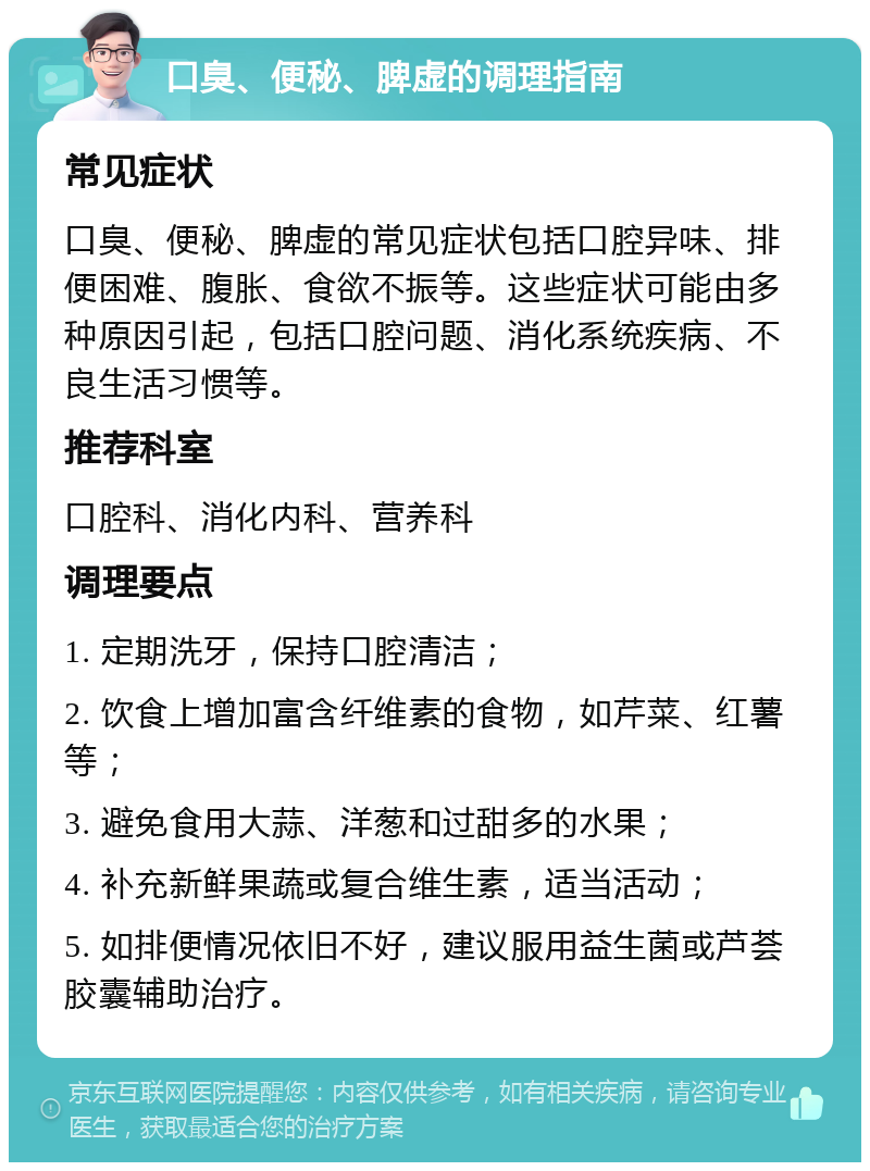 口臭、便秘、脾虚的调理指南 常见症状 口臭、便秘、脾虚的常见症状包括口腔异味、排便困难、腹胀、食欲不振等。这些症状可能由多种原因引起，包括口腔问题、消化系统疾病、不良生活习惯等。 推荐科室 口腔科、消化内科、营养科 调理要点 1. 定期洗牙，保持口腔清洁； 2. 饮食上增加富含纤维素的食物，如芹菜、红薯等； 3. 避免食用大蒜、洋葱和过甜多的水果； 4. 补充新鲜果蔬或复合维生素，适当活动； 5. 如排便情况依旧不好，建议服用益生菌或芦荟胶囊辅助治疗。