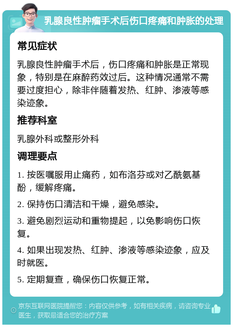 乳腺良性肿瘤手术后伤口疼痛和肿胀的处理 常见症状 乳腺良性肿瘤手术后，伤口疼痛和肿胀是正常现象，特别是在麻醉药效过后。这种情况通常不需要过度担心，除非伴随着发热、红肿、渗液等感染迹象。 推荐科室 乳腺外科或整形外科 调理要点 1. 按医嘱服用止痛药，如布洛芬或对乙酰氨基酚，缓解疼痛。 2. 保持伤口清洁和干燥，避免感染。 3. 避免剧烈运动和重物提起，以免影响伤口恢复。 4. 如果出现发热、红肿、渗液等感染迹象，应及时就医。 5. 定期复查，确保伤口恢复正常。