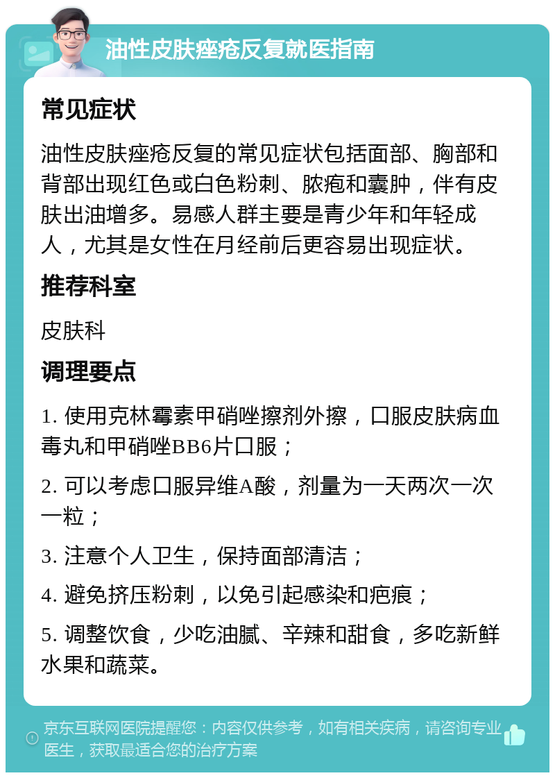 油性皮肤痤疮反复就医指南 常见症状 油性皮肤痤疮反复的常见症状包括面部、胸部和背部出现红色或白色粉刺、脓疱和囊肿，伴有皮肤出油增多。易感人群主要是青少年和年轻成人，尤其是女性在月经前后更容易出现症状。 推荐科室 皮肤科 调理要点 1. 使用克林霉素甲硝唑擦剂外擦，口服皮肤病血毒丸和甲硝唑BB6片口服； 2. 可以考虑口服异维A酸，剂量为一天两次一次一粒； 3. 注意个人卫生，保持面部清洁； 4. 避免挤压粉刺，以免引起感染和疤痕； 5. 调整饮食，少吃油腻、辛辣和甜食，多吃新鲜水果和蔬菜。