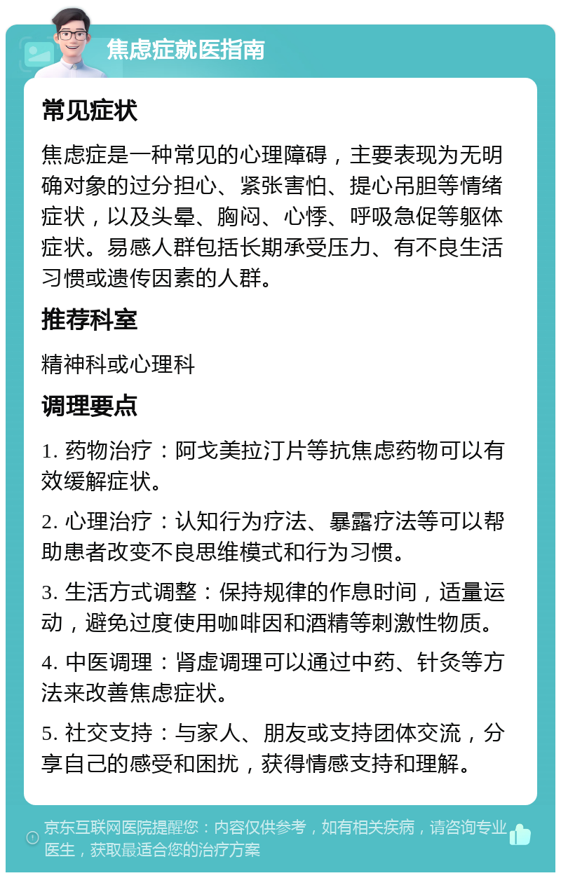 焦虑症就医指南 常见症状 焦虑症是一种常见的心理障碍，主要表现为无明确对象的过分担心、紧张害怕、提心吊胆等情绪症状，以及头晕、胸闷、心悸、呼吸急促等躯体症状。易感人群包括长期承受压力、有不良生活习惯或遗传因素的人群。 推荐科室 精神科或心理科 调理要点 1. 药物治疗：阿戈美拉汀片等抗焦虑药物可以有效缓解症状。 2. 心理治疗：认知行为疗法、暴露疗法等可以帮助患者改变不良思维模式和行为习惯。 3. 生活方式调整：保持规律的作息时间，适量运动，避免过度使用咖啡因和酒精等刺激性物质。 4. 中医调理：肾虚调理可以通过中药、针灸等方法来改善焦虑症状。 5. 社交支持：与家人、朋友或支持团体交流，分享自己的感受和困扰，获得情感支持和理解。