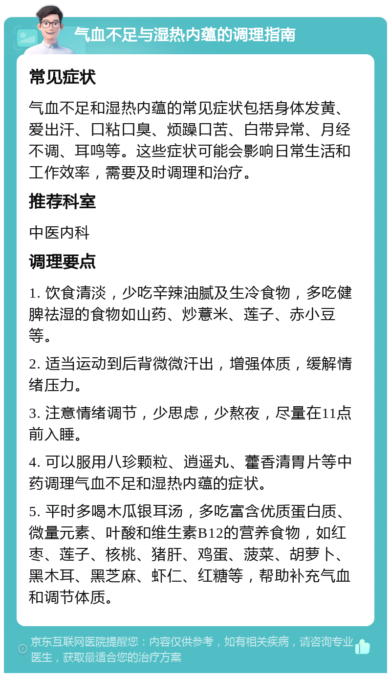 气血不足与湿热内蕴的调理指南 常见症状 气血不足和湿热内蕴的常见症状包括身体发黄、爱出汗、口粘口臭、烦躁口苦、白带异常、月经不调、耳鸣等。这些症状可能会影响日常生活和工作效率，需要及时调理和治疗。 推荐科室 中医内科 调理要点 1. 饮食清淡，少吃辛辣油腻及生冷食物，多吃健脾祛湿的食物如山药、炒薏米、莲子、赤小豆等。 2. 适当运动到后背微微汗出，增强体质，缓解情绪压力。 3. 注意情绪调节，少思虑，少熬夜，尽量在11点前入睡。 4. 可以服用八珍颗粒、逍遥丸、藿香清胃片等中药调理气血不足和湿热内蕴的症状。 5. 平时多喝木瓜银耳汤，多吃富含优质蛋白质、微量元素、叶酸和维生素B12的营养食物，如红枣、莲子、核桃、猪肝、鸡蛋、菠菜、胡萝卜、黑木耳、黑芝麻、虾仁、红糖等，帮助补充气血和调节体质。