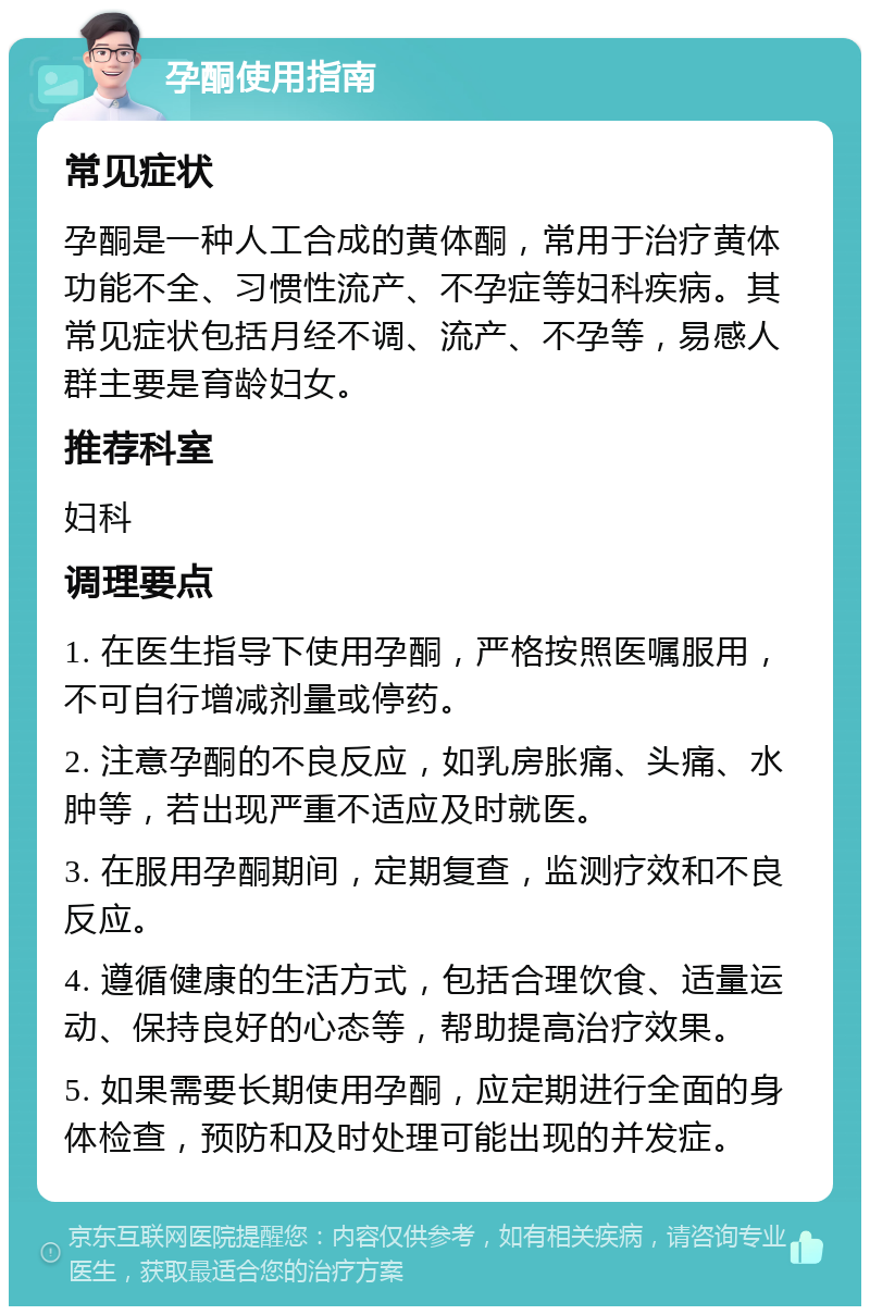 孕酮使用指南 常见症状 孕酮是一种人工合成的黄体酮，常用于治疗黄体功能不全、习惯性流产、不孕症等妇科疾病。其常见症状包括月经不调、流产、不孕等，易感人群主要是育龄妇女。 推荐科室 妇科 调理要点 1. 在医生指导下使用孕酮，严格按照医嘱服用，不可自行增减剂量或停药。 2. 注意孕酮的不良反应，如乳房胀痛、头痛、水肿等，若出现严重不适应及时就医。 3. 在服用孕酮期间，定期复查，监测疗效和不良反应。 4. 遵循健康的生活方式，包括合理饮食、适量运动、保持良好的心态等，帮助提高治疗效果。 5. 如果需要长期使用孕酮，应定期进行全面的身体检查，预防和及时处理可能出现的并发症。