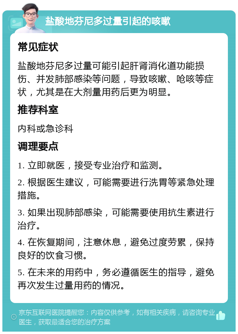 盐酸地芬尼多过量引起的咳嗽 常见症状 盐酸地芬尼多过量可能引起肝肾消化道功能损伤、并发肺部感染等问题，导致咳嗽、呛咳等症状，尤其是在大剂量用药后更为明显。 推荐科室 内科或急诊科 调理要点 1. 立即就医，接受专业治疗和监测。 2. 根据医生建议，可能需要进行洗胃等紧急处理措施。 3. 如果出现肺部感染，可能需要使用抗生素进行治疗。 4. 在恢复期间，注意休息，避免过度劳累，保持良好的饮食习惯。 5. 在未来的用药中，务必遵循医生的指导，避免再次发生过量用药的情况。