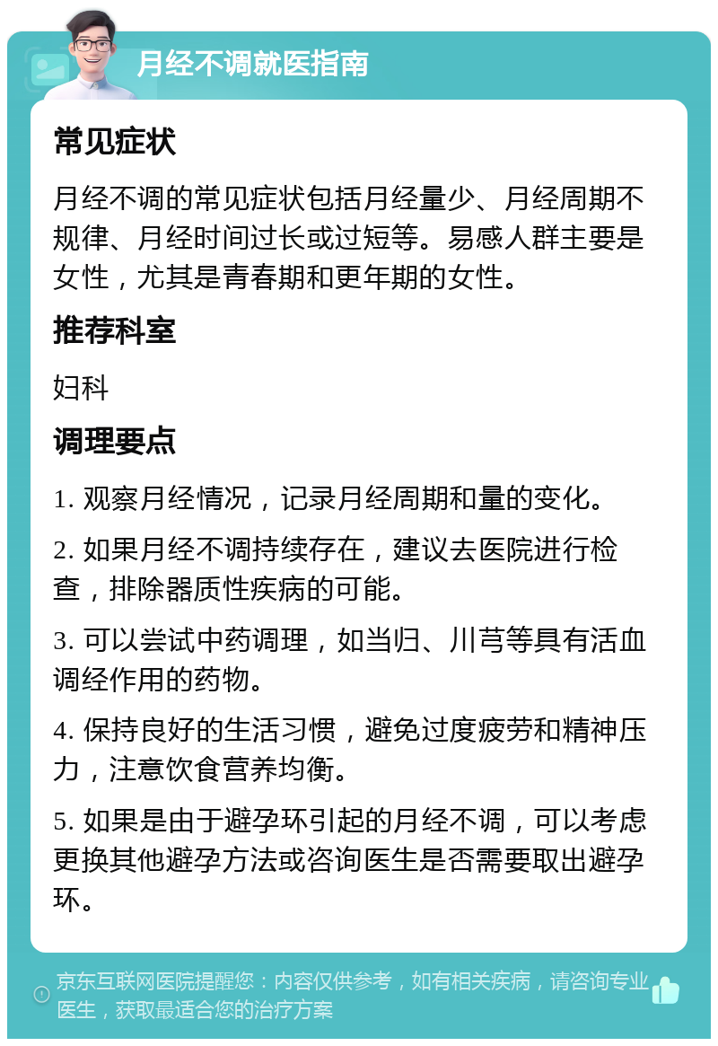 月经不调就医指南 常见症状 月经不调的常见症状包括月经量少、月经周期不规律、月经时间过长或过短等。易感人群主要是女性，尤其是青春期和更年期的女性。 推荐科室 妇科 调理要点 1. 观察月经情况，记录月经周期和量的变化。 2. 如果月经不调持续存在，建议去医院进行检查，排除器质性疾病的可能。 3. 可以尝试中药调理，如当归、川芎等具有活血调经作用的药物。 4. 保持良好的生活习惯，避免过度疲劳和精神压力，注意饮食营养均衡。 5. 如果是由于避孕环引起的月经不调，可以考虑更换其他避孕方法或咨询医生是否需要取出避孕环。