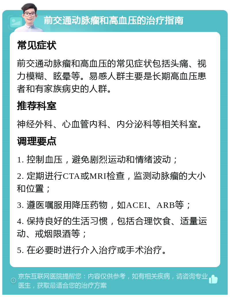 前交通动脉瘤和高血压的治疗指南 常见症状 前交通动脉瘤和高血压的常见症状包括头痛、视力模糊、眩晕等。易感人群主要是长期高血压患者和有家族病史的人群。 推荐科室 神经外科、心血管内科、内分泌科等相关科室。 调理要点 1. 控制血压，避免剧烈运动和情绪波动； 2. 定期进行CTA或MRI检查，监测动脉瘤的大小和位置； 3. 遵医嘱服用降压药物，如ACEI、ARB等； 4. 保持良好的生活习惯，包括合理饮食、适量运动、戒烟限酒等； 5. 在必要时进行介入治疗或手术治疗。