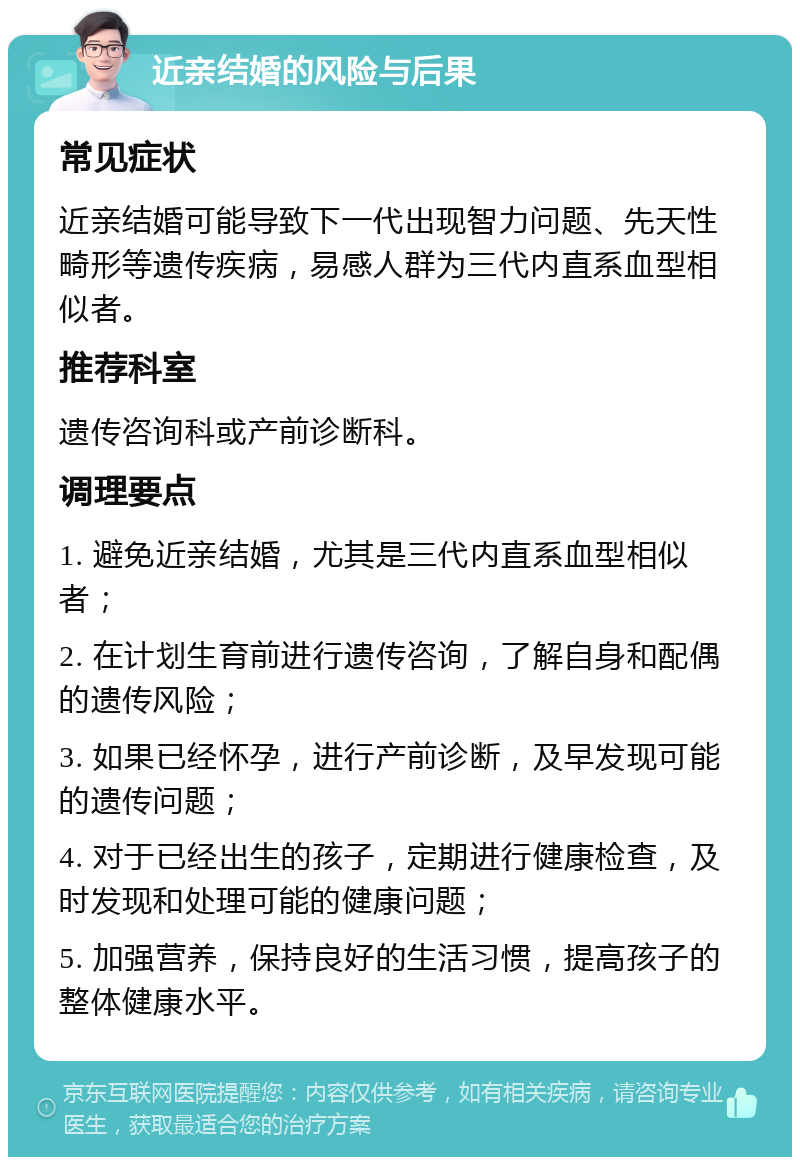 近亲结婚的风险与后果 常见症状 近亲结婚可能导致下一代出现智力问题、先天性畸形等遗传疾病，易感人群为三代内直系血型相似者。 推荐科室 遗传咨询科或产前诊断科。 调理要点 1. 避免近亲结婚，尤其是三代内直系血型相似者； 2. 在计划生育前进行遗传咨询，了解自身和配偶的遗传风险； 3. 如果已经怀孕，进行产前诊断，及早发现可能的遗传问题； 4. 对于已经出生的孩子，定期进行健康检查，及时发现和处理可能的健康问题； 5. 加强营养，保持良好的生活习惯，提高孩子的整体健康水平。