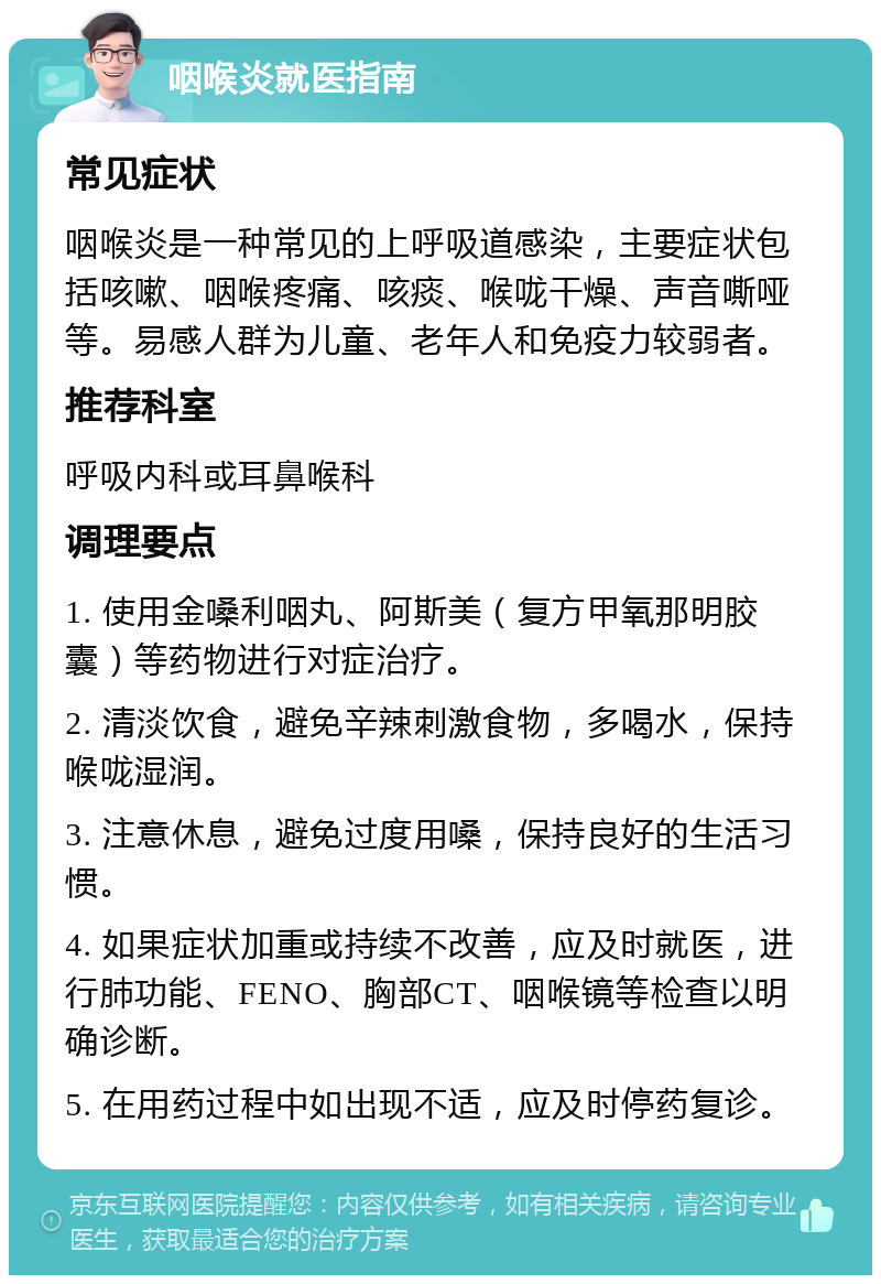 咽喉炎就医指南 常见症状 咽喉炎是一种常见的上呼吸道感染，主要症状包括咳嗽、咽喉疼痛、咳痰、喉咙干燥、声音嘶哑等。易感人群为儿童、老年人和免疫力较弱者。 推荐科室 呼吸内科或耳鼻喉科 调理要点 1. 使用金嗓利咽丸、阿斯美（复方甲氧那明胶囊）等药物进行对症治疗。 2. 清淡饮食，避免辛辣刺激食物，多喝水，保持喉咙湿润。 3. 注意休息，避免过度用嗓，保持良好的生活习惯。 4. 如果症状加重或持续不改善，应及时就医，进行肺功能、FENO、胸部CT、咽喉镜等检查以明确诊断。 5. 在用药过程中如出现不适，应及时停药复诊。