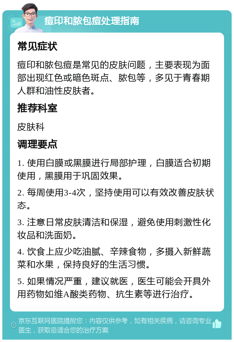 痘印和脓包痘处理指南 常见症状 痘印和脓包痘是常见的皮肤问题，主要表现为面部出现红色或暗色斑点、脓包等，多见于青春期人群和油性皮肤者。 推荐科室 皮肤科 调理要点 1. 使用白膜或黑膜进行局部护理，白膜适合初期使用，黑膜用于巩固效果。 2. 每周使用3-4次，坚持使用可以有效改善皮肤状态。 3. 注意日常皮肤清洁和保湿，避免使用刺激性化妆品和洗面奶。 4. 饮食上应少吃油腻、辛辣食物，多摄入新鲜蔬菜和水果，保持良好的生活习惯。 5. 如果情况严重，建议就医，医生可能会开具外用药物如维A酸类药物、抗生素等进行治疗。