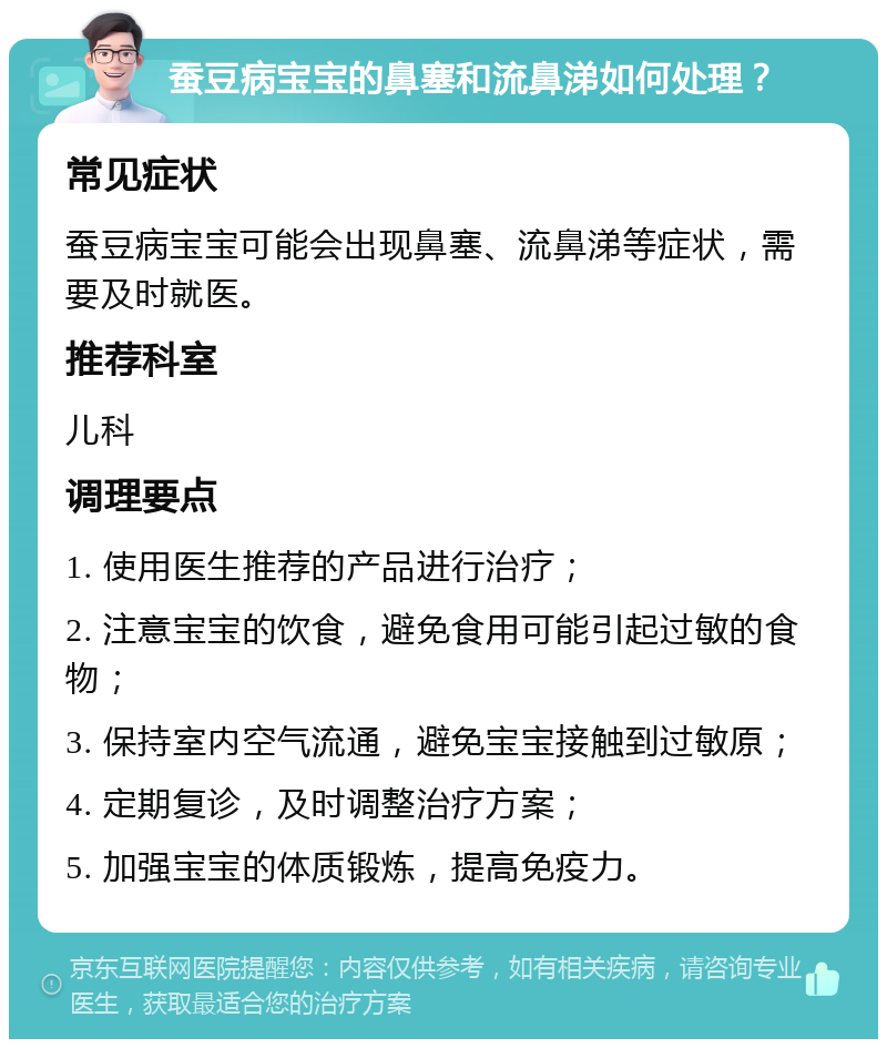 蚕豆病宝宝的鼻塞和流鼻涕如何处理？ 常见症状 蚕豆病宝宝可能会出现鼻塞、流鼻涕等症状，需要及时就医。 推荐科室 儿科 调理要点 1. 使用医生推荐的产品进行治疗； 2. 注意宝宝的饮食，避免食用可能引起过敏的食物； 3. 保持室内空气流通，避免宝宝接触到过敏原； 4. 定期复诊，及时调整治疗方案； 5. 加强宝宝的体质锻炼，提高免疫力。