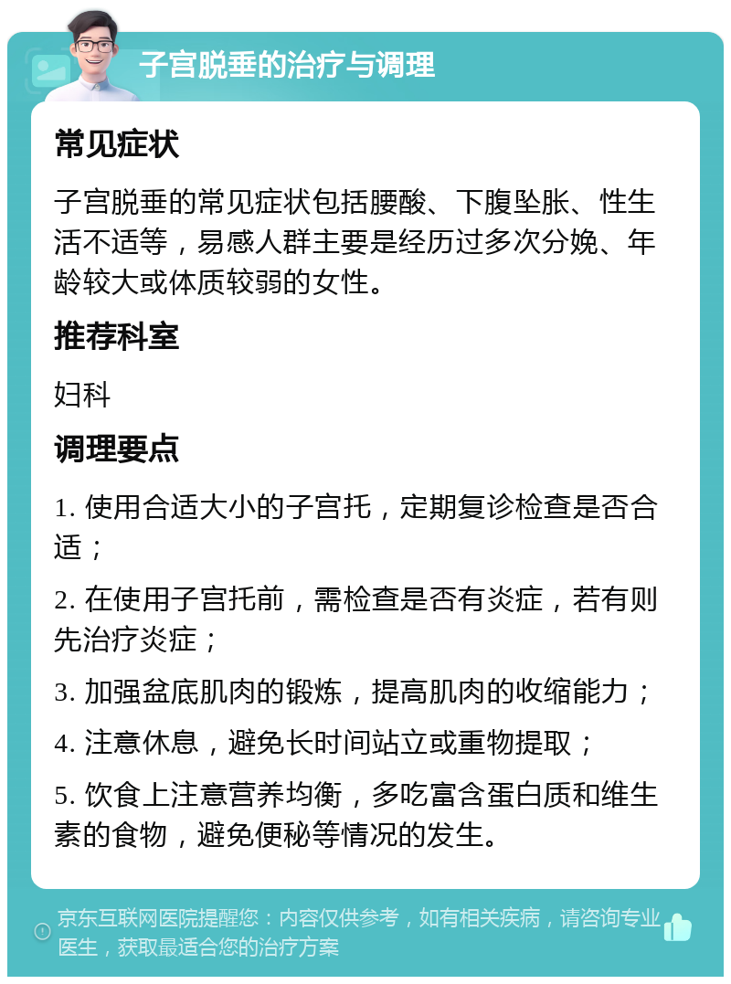 子宫脱垂的治疗与调理 常见症状 子宫脱垂的常见症状包括腰酸、下腹坠胀、性生活不适等，易感人群主要是经历过多次分娩、年龄较大或体质较弱的女性。 推荐科室 妇科 调理要点 1. 使用合适大小的子宫托，定期复诊检查是否合适； 2. 在使用子宫托前，需检查是否有炎症，若有则先治疗炎症； 3. 加强盆底肌肉的锻炼，提高肌肉的收缩能力； 4. 注意休息，避免长时间站立或重物提取； 5. 饮食上注意营养均衡，多吃富含蛋白质和维生素的食物，避免便秘等情况的发生。