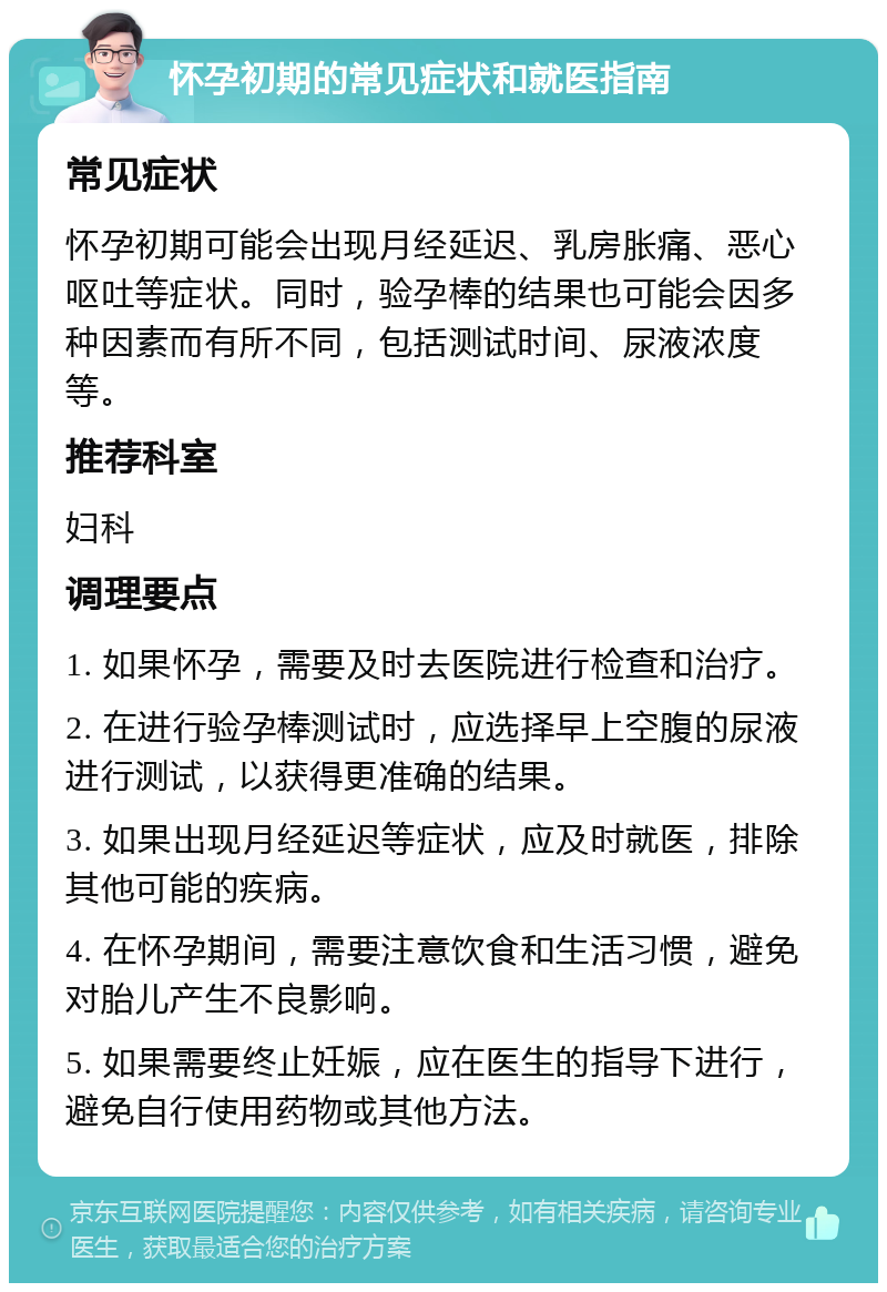 怀孕初期的常见症状和就医指南 常见症状 怀孕初期可能会出现月经延迟、乳房胀痛、恶心呕吐等症状。同时，验孕棒的结果也可能会因多种因素而有所不同，包括测试时间、尿液浓度等。 推荐科室 妇科 调理要点 1. 如果怀孕，需要及时去医院进行检查和治疗。 2. 在进行验孕棒测试时，应选择早上空腹的尿液进行测试，以获得更准确的结果。 3. 如果出现月经延迟等症状，应及时就医，排除其他可能的疾病。 4. 在怀孕期间，需要注意饮食和生活习惯，避免对胎儿产生不良影响。 5. 如果需要终止妊娠，应在医生的指导下进行，避免自行使用药物或其他方法。