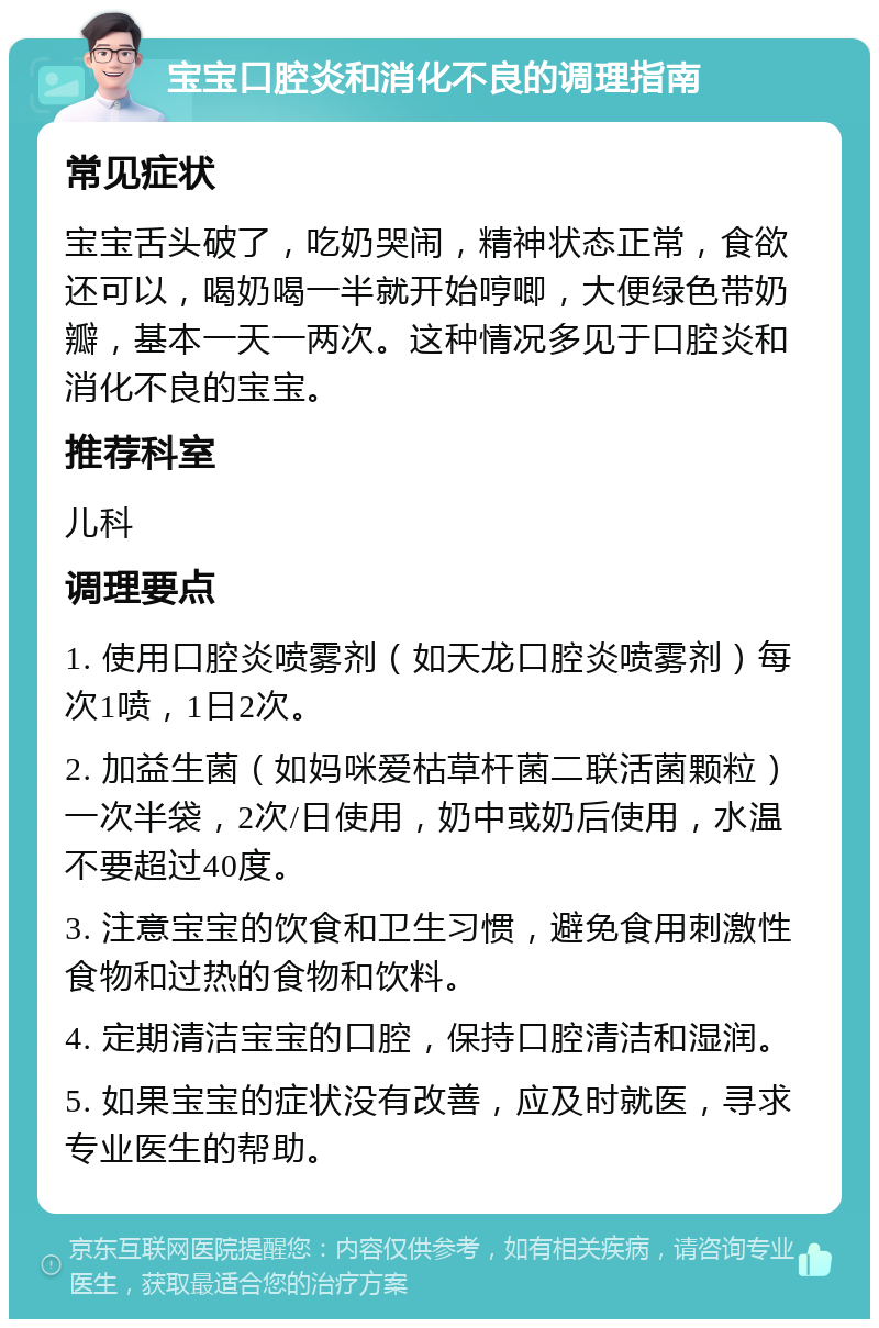 宝宝口腔炎和消化不良的调理指南 常见症状 宝宝舌头破了，吃奶哭闹，精神状态正常，食欲还可以，喝奶喝一半就开始哼唧，大便绿色带奶瓣，基本一天一两次。这种情况多见于口腔炎和消化不良的宝宝。 推荐科室 儿科 调理要点 1. 使用口腔炎喷雾剂（如天龙口腔炎喷雾剂）每次1喷，1日2次。 2. 加益生菌（如妈咪爱枯草杆菌二联活菌颗粒）一次半袋，2次/日使用，奶中或奶后使用，水温不要超过40度。 3. 注意宝宝的饮食和卫生习惯，避免食用刺激性食物和过热的食物和饮料。 4. 定期清洁宝宝的口腔，保持口腔清洁和湿润。 5. 如果宝宝的症状没有改善，应及时就医，寻求专业医生的帮助。