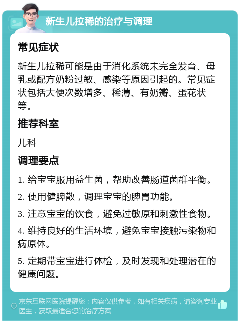 新生儿拉稀的治疗与调理 常见症状 新生儿拉稀可能是由于消化系统未完全发育、母乳或配方奶粉过敏、感染等原因引起的。常见症状包括大便次数增多、稀薄、有奶瓣、蛋花状等。 推荐科室 儿科 调理要点 1. 给宝宝服用益生菌，帮助改善肠道菌群平衡。 2. 使用健脾散，调理宝宝的脾胃功能。 3. 注意宝宝的饮食，避免过敏原和刺激性食物。 4. 维持良好的生活环境，避免宝宝接触污染物和病原体。 5. 定期带宝宝进行体检，及时发现和处理潜在的健康问题。