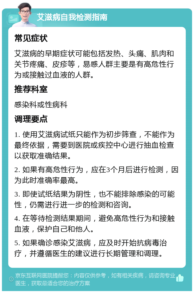 艾滋病自我检测指南 常见症状 艾滋病的早期症状可能包括发热、头痛、肌肉和关节疼痛、皮疹等，易感人群主要是有高危性行为或接触过血液的人群。 推荐科室 感染科或性病科 调理要点 1. 使用艾滋病试纸只能作为初步筛查，不能作为最终依据，需要到医院或疾控中心进行抽血检查以获取准确结果。 2. 如果有高危性行为，应在3个月后进行检测，因为此时准确率最高。 3. 即使试纸结果为阴性，也不能排除感染的可能性，仍需进行进一步的检测和咨询。 4. 在等待检测结果期间，避免高危性行为和接触血液，保护自己和他人。 5. 如果确诊感染艾滋病，应及时开始抗病毒治疗，并遵循医生的建议进行长期管理和调理。