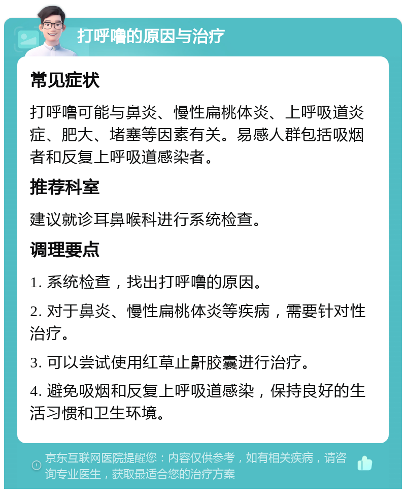 打呼噜的原因与治疗 常见症状 打呼噜可能与鼻炎、慢性扁桃体炎、上呼吸道炎症、肥大、堵塞等因素有关。易感人群包括吸烟者和反复上呼吸道感染者。 推荐科室 建议就诊耳鼻喉科进行系统检查。 调理要点 1. 系统检查，找出打呼噜的原因。 2. 对于鼻炎、慢性扁桃体炎等疾病，需要针对性治疗。 3. 可以尝试使用红草止鼾胶囊进行治疗。 4. 避免吸烟和反复上呼吸道感染，保持良好的生活习惯和卫生环境。