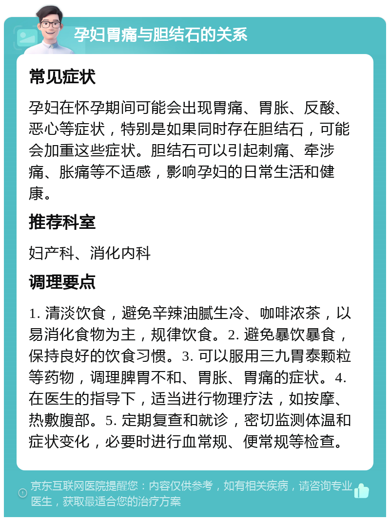 孕妇胃痛与胆结石的关系 常见症状 孕妇在怀孕期间可能会出现胃痛、胃胀、反酸、恶心等症状，特别是如果同时存在胆结石，可能会加重这些症状。胆结石可以引起刺痛、牵涉痛、胀痛等不适感，影响孕妇的日常生活和健康。 推荐科室 妇产科、消化内科 调理要点 1. 清淡饮食，避免辛辣油腻生冷、咖啡浓茶，以易消化食物为主，规律饮食。2. 避免暴饮暴食，保持良好的饮食习惯。3. 可以服用三九胃泰颗粒等药物，调理脾胃不和、胃胀、胃痛的症状。4. 在医生的指导下，适当进行物理疗法，如按摩、热敷腹部。5. 定期复查和就诊，密切监测体温和症状变化，必要时进行血常规、便常规等检查。