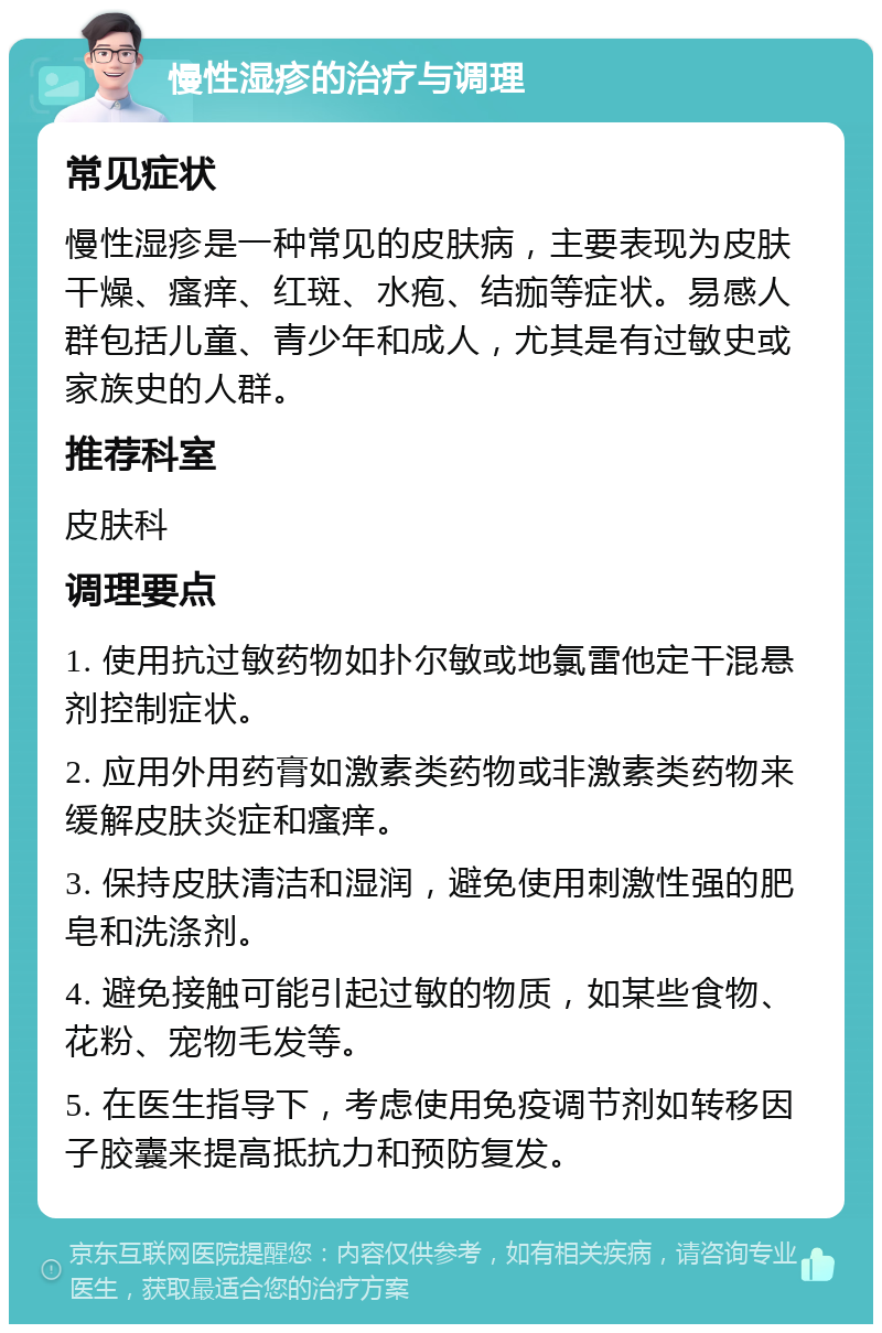 慢性湿疹的治疗与调理 常见症状 慢性湿疹是一种常见的皮肤病，主要表现为皮肤干燥、瘙痒、红斑、水疱、结痂等症状。易感人群包括儿童、青少年和成人，尤其是有过敏史或家族史的人群。 推荐科室 皮肤科 调理要点 1. 使用抗过敏药物如扑尔敏或地氯雷他定干混悬剂控制症状。 2. 应用外用药膏如激素类药物或非激素类药物来缓解皮肤炎症和瘙痒。 3. 保持皮肤清洁和湿润，避免使用刺激性强的肥皂和洗涤剂。 4. 避免接触可能引起过敏的物质，如某些食物、花粉、宠物毛发等。 5. 在医生指导下，考虑使用免疫调节剂如转移因子胶囊来提高抵抗力和预防复发。