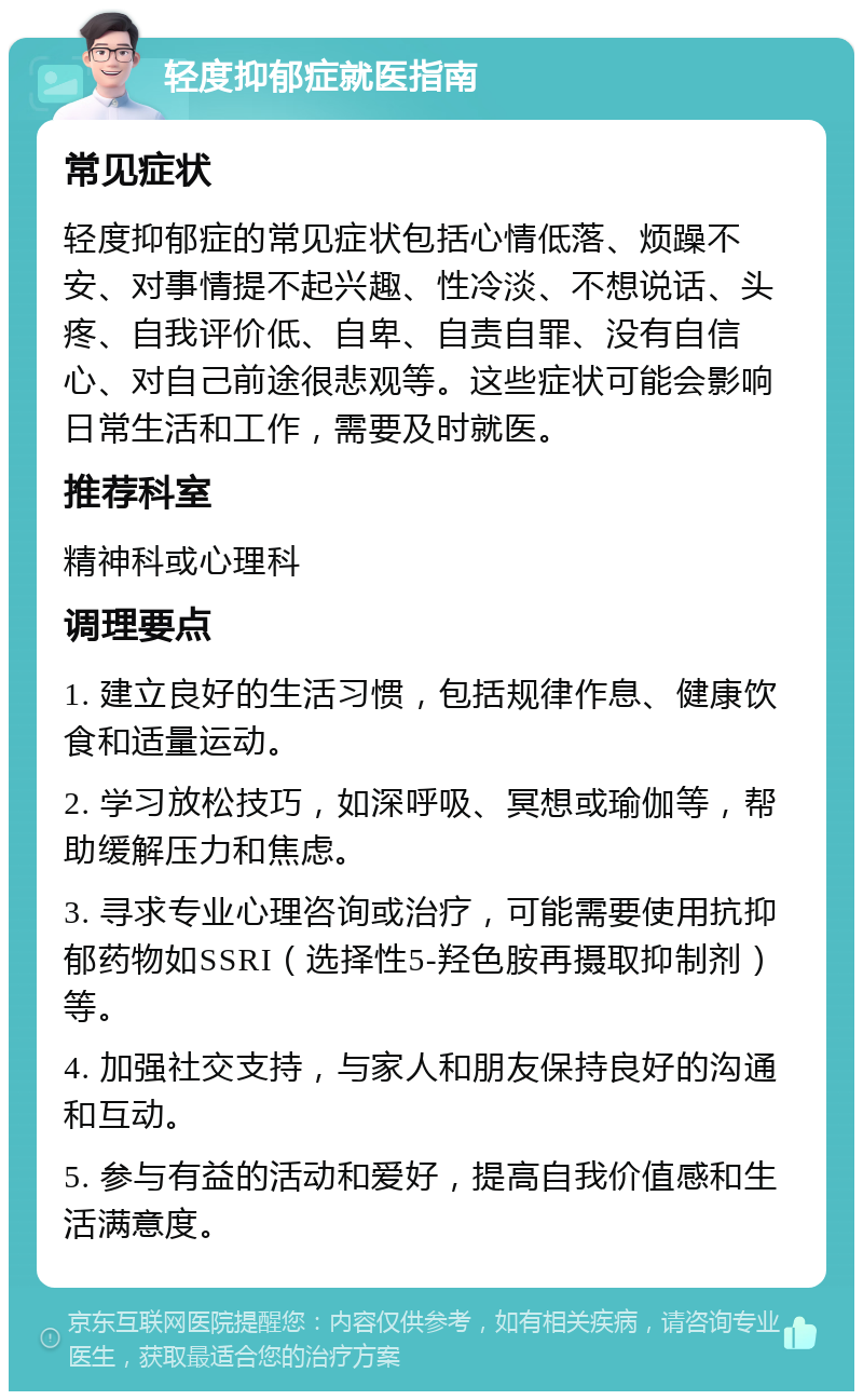 轻度抑郁症就医指南 常见症状 轻度抑郁症的常见症状包括心情低落、烦躁不安、对事情提不起兴趣、性冷淡、不想说话、头疼、自我评价低、自卑、自责自罪、没有自信心、对自己前途很悲观等。这些症状可能会影响日常生活和工作，需要及时就医。 推荐科室 精神科或心理科 调理要点 1. 建立良好的生活习惯，包括规律作息、健康饮食和适量运动。 2. 学习放松技巧，如深呼吸、冥想或瑜伽等，帮助缓解压力和焦虑。 3. 寻求专业心理咨询或治疗，可能需要使用抗抑郁药物如SSRI（选择性5-羟色胺再摄取抑制剂）等。 4. 加强社交支持，与家人和朋友保持良好的沟通和互动。 5. 参与有益的活动和爱好，提高自我价值感和生活满意度。