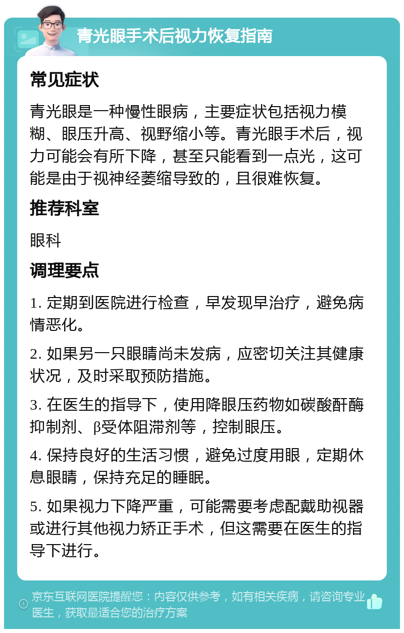 青光眼手术后视力恢复指南 常见症状 青光眼是一种慢性眼病，主要症状包括视力模糊、眼压升高、视野缩小等。青光眼手术后，视力可能会有所下降，甚至只能看到一点光，这可能是由于视神经萎缩导致的，且很难恢复。 推荐科室 眼科 调理要点 1. 定期到医院进行检查，早发现早治疗，避免病情恶化。 2. 如果另一只眼睛尚未发病，应密切关注其健康状况，及时采取预防措施。 3. 在医生的指导下，使用降眼压药物如碳酸酐酶抑制剂、β受体阻滞剂等，控制眼压。 4. 保持良好的生活习惯，避免过度用眼，定期休息眼睛，保持充足的睡眠。 5. 如果视力下降严重，可能需要考虑配戴助视器或进行其他视力矫正手术，但这需要在医生的指导下进行。