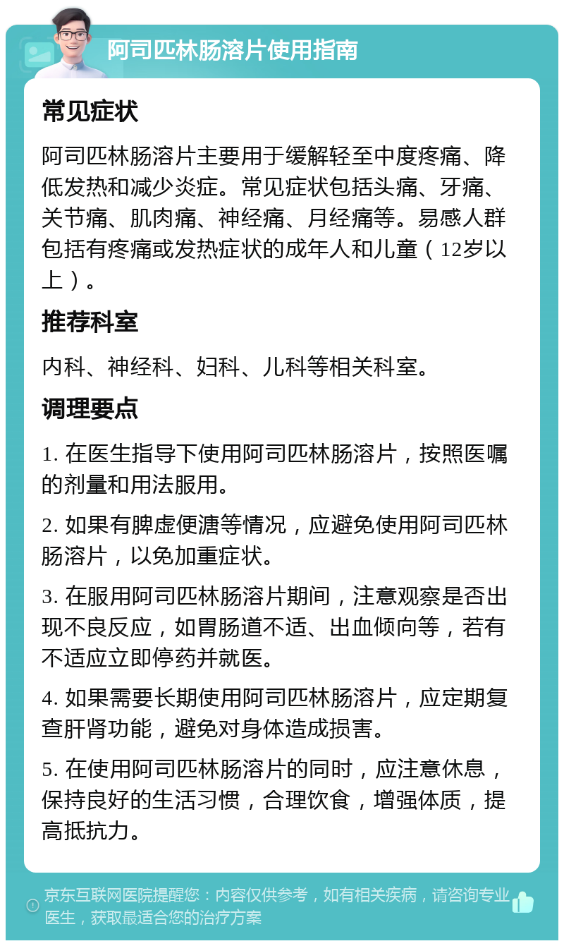 阿司匹林肠溶片使用指南 常见症状 阿司匹林肠溶片主要用于缓解轻至中度疼痛、降低发热和减少炎症。常见症状包括头痛、牙痛、关节痛、肌肉痛、神经痛、月经痛等。易感人群包括有疼痛或发热症状的成年人和儿童（12岁以上）。 推荐科室 内科、神经科、妇科、儿科等相关科室。 调理要点 1. 在医生指导下使用阿司匹林肠溶片，按照医嘱的剂量和用法服用。 2. 如果有脾虚便溏等情况，应避免使用阿司匹林肠溶片，以免加重症状。 3. 在服用阿司匹林肠溶片期间，注意观察是否出现不良反应，如胃肠道不适、出血倾向等，若有不适应立即停药并就医。 4. 如果需要长期使用阿司匹林肠溶片，应定期复查肝肾功能，避免对身体造成损害。 5. 在使用阿司匹林肠溶片的同时，应注意休息，保持良好的生活习惯，合理饮食，增强体质，提高抵抗力。