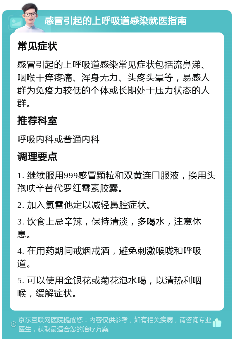 感冒引起的上呼吸道感染就医指南 常见症状 感冒引起的上呼吸道感染常见症状包括流鼻涕、咽喉干痒疼痛、浑身无力、头疼头晕等，易感人群为免疫力较低的个体或长期处于压力状态的人群。 推荐科室 呼吸内科或普通内科 调理要点 1. 继续服用999感冒颗粒和双黄连口服液，换用头孢呋辛替代罗红霉素胶囊。 2. 加入氯雷他定以减轻鼻腔症状。 3. 饮食上忌辛辣，保持清淡，多喝水，注意休息。 4. 在用药期间戒烟戒酒，避免刺激喉咙和呼吸道。 5. 可以使用金银花或菊花泡水喝，以清热利咽喉，缓解症状。