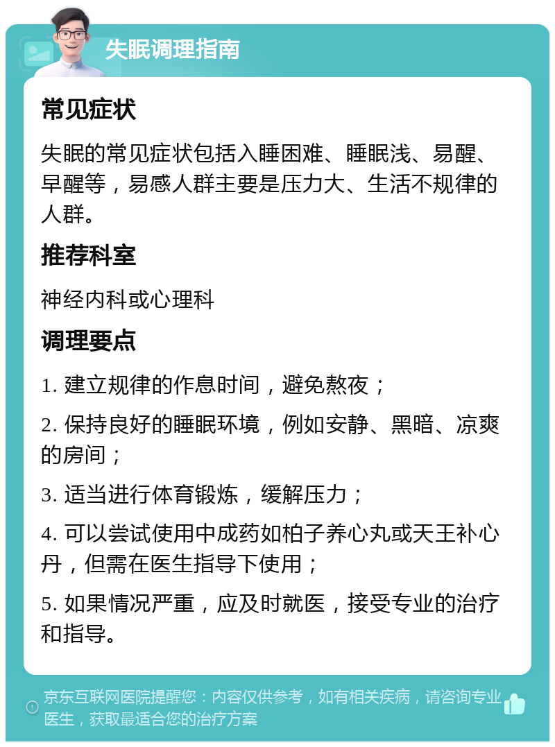 失眠调理指南 常见症状 失眠的常见症状包括入睡困难、睡眠浅、易醒、早醒等，易感人群主要是压力大、生活不规律的人群。 推荐科室 神经内科或心理科 调理要点 1. 建立规律的作息时间，避免熬夜； 2. 保持良好的睡眠环境，例如安静、黑暗、凉爽的房间； 3. 适当进行体育锻炼，缓解压力； 4. 可以尝试使用中成药如柏子养心丸或天王补心丹，但需在医生指导下使用； 5. 如果情况严重，应及时就医，接受专业的治疗和指导。