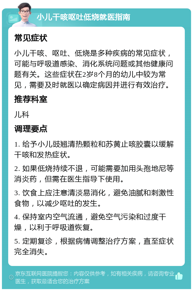 小儿干咳呕吐低烧就医指南 常见症状 小儿干咳、呕吐、低烧是多种疾病的常见症状，可能与呼吸道感染、消化系统问题或其他健康问题有关。这些症状在2岁8个月的幼儿中较为常见，需要及时就医以确定病因并进行有效治疗。 推荐科室 儿科 调理要点 1. 给予小儿豉翘清热颗粒和苏黄止咳胶囊以缓解干咳和发热症状。 2. 如果低烧持续不退，可能需要加用头孢地尼等消炎药，但需在医生指导下使用。 3. 饮食上应注意清淡易消化，避免油腻和刺激性食物，以减少呕吐的发生。 4. 保持室内空气流通，避免空气污染和过度干燥，以利于呼吸道恢复。 5. 定期复诊，根据病情调整治疗方案，直至症状完全消失。