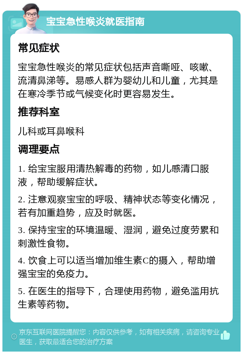 宝宝急性喉炎就医指南 常见症状 宝宝急性喉炎的常见症状包括声音嘶哑、咳嗽、流清鼻涕等。易感人群为婴幼儿和儿童，尤其是在寒冷季节或气候变化时更容易发生。 推荐科室 儿科或耳鼻喉科 调理要点 1. 给宝宝服用清热解毒的药物，如儿感清口服液，帮助缓解症状。 2. 注意观察宝宝的呼吸、精神状态等变化情况，若有加重趋势，应及时就医。 3. 保持宝宝的环境温暖、湿润，避免过度劳累和刺激性食物。 4. 饮食上可以适当增加维生素C的摄入，帮助增强宝宝的免疫力。 5. 在医生的指导下，合理使用药物，避免滥用抗生素等药物。