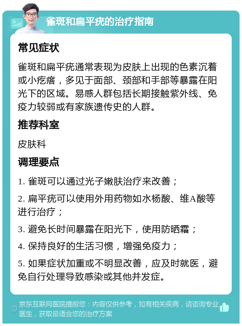 雀斑和扁平疣的治疗指南 常见症状 雀斑和扁平疣通常表现为皮肤上出现的色素沉着或小疙瘩，多见于面部、颈部和手部等暴露在阳光下的区域。易感人群包括长期接触紫外线、免疫力较弱或有家族遗传史的人群。 推荐科室 皮肤科 调理要点 1. 雀斑可以通过光子嫩肤治疗来改善； 2. 扁平疣可以使用外用药物如水杨酸、维A酸等进行治疗； 3. 避免长时间暴露在阳光下，使用防晒霜； 4. 保持良好的生活习惯，增强免疫力； 5. 如果症状加重或不明显改善，应及时就医，避免自行处理导致感染或其他并发症。