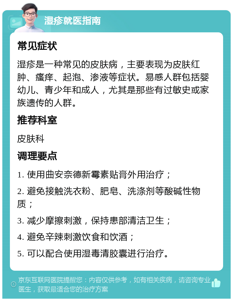 湿疹就医指南 常见症状 湿疹是一种常见的皮肤病，主要表现为皮肤红肿、瘙痒、起泡、渗液等症状。易感人群包括婴幼儿、青少年和成人，尤其是那些有过敏史或家族遗传的人群。 推荐科室 皮肤科 调理要点 1. 使用曲安奈德新霉素贴膏外用治疗； 2. 避免接触洗衣粉、肥皂、洗涤剂等酸碱性物质； 3. 减少摩擦刺激，保持患部清洁卫生； 4. 避免辛辣刺激饮食和饮酒； 5. 可以配合使用湿毒清胶囊进行治疗。