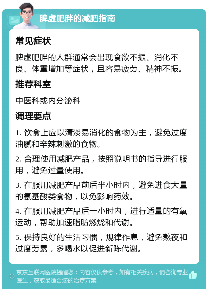 脾虚肥胖的减肥指南 常见症状 脾虚肥胖的人群通常会出现食欲不振、消化不良、体重增加等症状，且容易疲劳、精神不振。 推荐科室 中医科或内分泌科 调理要点 1. 饮食上应以清淡易消化的食物为主，避免过度油腻和辛辣刺激的食物。 2. 合理使用减肥产品，按照说明书的指导进行服用，避免过量使用。 3. 在服用减肥产品前后半小时内，避免进食大量的氨基酸类食物，以免影响药效。 4. 在服用减肥产品后一小时内，进行适量的有氧运动，帮助加速脂肪燃烧和代谢。 5. 保持良好的生活习惯，规律作息，避免熬夜和过度劳累，多喝水以促进新陈代谢。