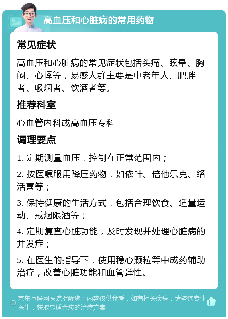 高血压和心脏病的常用药物 常见症状 高血压和心脏病的常见症状包括头痛、眩晕、胸闷、心悸等，易感人群主要是中老年人、肥胖者、吸烟者、饮酒者等。 推荐科室 心血管内科或高血压专科 调理要点 1. 定期测量血压，控制在正常范围内； 2. 按医嘱服用降压药物，如依叶、倍他乐克、络活喜等； 3. 保持健康的生活方式，包括合理饮食、适量运动、戒烟限酒等； 4. 定期复查心脏功能，及时发现并处理心脏病的并发症； 5. 在医生的指导下，使用稳心颗粒等中成药辅助治疗，改善心脏功能和血管弹性。