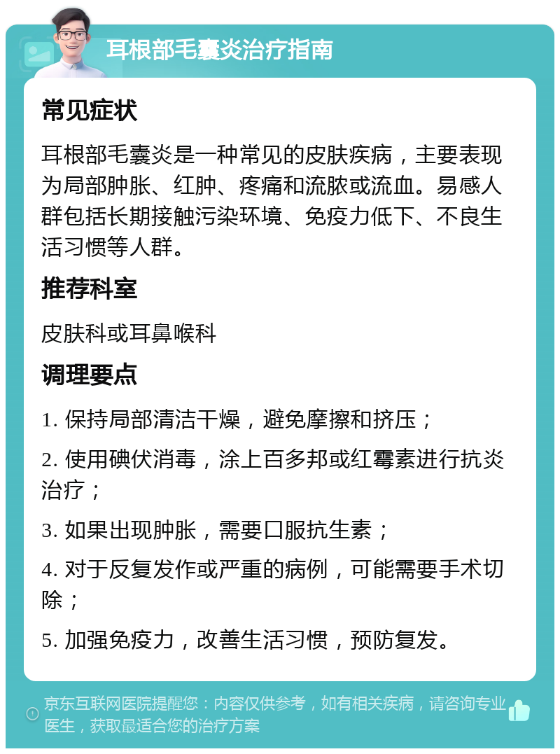 耳根部毛囊炎治疗指南 常见症状 耳根部毛囊炎是一种常见的皮肤疾病，主要表现为局部肿胀、红肿、疼痛和流脓或流血。易感人群包括长期接触污染环境、免疫力低下、不良生活习惯等人群。 推荐科室 皮肤科或耳鼻喉科 调理要点 1. 保持局部清洁干燥，避免摩擦和挤压； 2. 使用碘伏消毒，涂上百多邦或红霉素进行抗炎治疗； 3. 如果出现肿胀，需要口服抗生素； 4. 对于反复发作或严重的病例，可能需要手术切除； 5. 加强免疫力，改善生活习惯，预防复发。