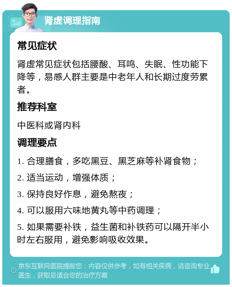 肾虚调理指南 常见症状 肾虚常见症状包括腰酸、耳鸣、失眠、性功能下降等，易感人群主要是中老年人和长期过度劳累者。 推荐科室 中医科或肾内科 调理要点 1. 合理膳食，多吃黑豆、黑芝麻等补肾食物； 2. 适当运动，增强体质； 3. 保持良好作息，避免熬夜； 4. 可以服用六味地黄丸等中药调理； 5. 如果需要补铁，益生菌和补铁药可以隔开半小时左右服用，避免影响吸收效果。