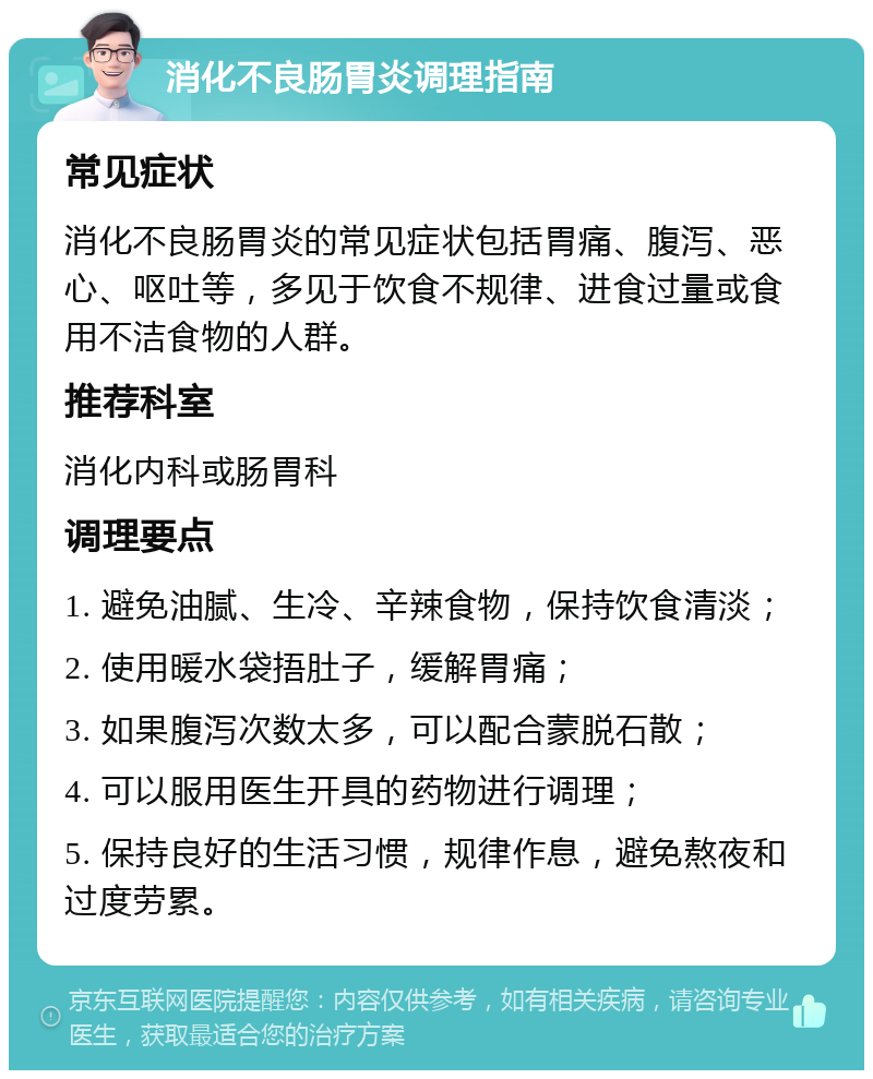 消化不良肠胃炎调理指南 常见症状 消化不良肠胃炎的常见症状包括胃痛、腹泻、恶心、呕吐等，多见于饮食不规律、进食过量或食用不洁食物的人群。 推荐科室 消化内科或肠胃科 调理要点 1. 避免油腻、生冷、辛辣食物，保持饮食清淡； 2. 使用暖水袋捂肚子，缓解胃痛； 3. 如果腹泻次数太多，可以配合蒙脱石散； 4. 可以服用医生开具的药物进行调理； 5. 保持良好的生活习惯，规律作息，避免熬夜和过度劳累。