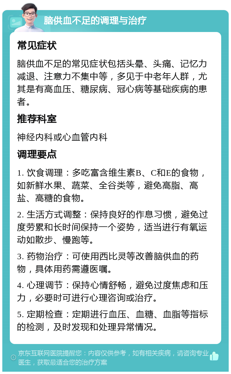 脑供血不足的调理与治疗 常见症状 脑供血不足的常见症状包括头晕、头痛、记忆力减退、注意力不集中等，多见于中老年人群，尤其是有高血压、糖尿病、冠心病等基础疾病的患者。 推荐科室 神经内科或心血管内科 调理要点 1. 饮食调理：多吃富含维生素B、C和E的食物，如新鲜水果、蔬菜、全谷类等，避免高脂、高盐、高糖的食物。 2. 生活方式调整：保持良好的作息习惯，避免过度劳累和长时间保持一个姿势，适当进行有氧运动如散步、慢跑等。 3. 药物治疗：可使用西比灵等改善脑供血的药物，具体用药需遵医嘱。 4. 心理调节：保持心情舒畅，避免过度焦虑和压力，必要时可进行心理咨询或治疗。 5. 定期检查：定期进行血压、血糖、血脂等指标的检测，及时发现和处理异常情况。