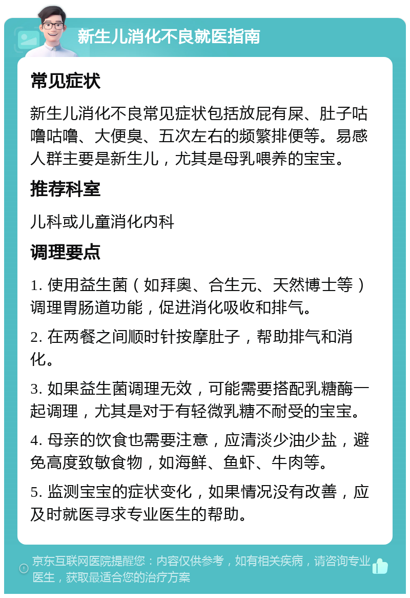 新生儿消化不良就医指南 常见症状 新生儿消化不良常见症状包括放屁有屎、肚子咕噜咕噜、大便臭、五次左右的频繁排便等。易感人群主要是新生儿，尤其是母乳喂养的宝宝。 推荐科室 儿科或儿童消化内科 调理要点 1. 使用益生菌（如拜奥、合生元、天然博士等）调理胃肠道功能，促进消化吸收和排气。 2. 在两餐之间顺时针按摩肚子，帮助排气和消化。 3. 如果益生菌调理无效，可能需要搭配乳糖酶一起调理，尤其是对于有轻微乳糖不耐受的宝宝。 4. 母亲的饮食也需要注意，应清淡少油少盐，避免高度致敏食物，如海鲜、鱼虾、牛肉等。 5. 监测宝宝的症状变化，如果情况没有改善，应及时就医寻求专业医生的帮助。