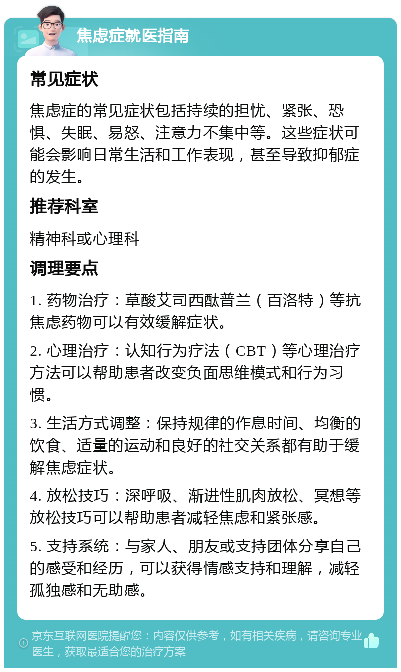 焦虑症就医指南 常见症状 焦虑症的常见症状包括持续的担忧、紧张、恐惧、失眠、易怒、注意力不集中等。这些症状可能会影响日常生活和工作表现，甚至导致抑郁症的发生。 推荐科室 精神科或心理科 调理要点 1. 药物治疗：草酸艾司西酞普兰（百洛特）等抗焦虑药物可以有效缓解症状。 2. 心理治疗：认知行为疗法（CBT）等心理治疗方法可以帮助患者改变负面思维模式和行为习惯。 3. 生活方式调整：保持规律的作息时间、均衡的饮食、适量的运动和良好的社交关系都有助于缓解焦虑症状。 4. 放松技巧：深呼吸、渐进性肌肉放松、冥想等放松技巧可以帮助患者减轻焦虑和紧张感。 5. 支持系统：与家人、朋友或支持团体分享自己的感受和经历，可以获得情感支持和理解，减轻孤独感和无助感。